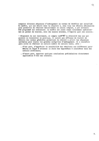 comparer diverses ,séquences d'aménagement en termes de bénéfice net actualisé.
Ce modèle, qui es� décrit dans le chapitre 2, avec tous les détails nécessaires
pour permettre �e réaliser manuellement ·un calcul complet, a par ailleurs
été programmé sur ordinateur. Le modèle est ainsi rendu totalement opération­
nel et permet de traiter, avec des moyens minimes, n'importe quel
.
cas concret.·
-Disposant de cet instrument,· et compte terltl'"êl'ela diversité des cas qui
peuvent se rencontrer en pratique, il s•�rait peu efficace· de. vouloir en ·
déduire des normes générales permettant de choisir a priori les séquences
optimales pour toutes les grandes catégoTies · d.'aménagement. Il a t.outefois
paru utile de réaliser un certain nombre de calculs tests, afin :
• d'une part, d'app�écier la sensibil�té des résultats aux différent� para­
mètres .de façon à orienter le choix
'
des hypothèses à considérer dans des
calculs ultérieurs;
·
• d'autre part, apporter quelques conclusions préliminaires directement
applicables à des cas courants.
9.
 