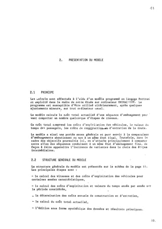 y
1
2. PRESENTATION DU MODELE
2.1 PRINCIPE
Lee; �a1cl1'ls sont effectués à l'aidt! d'un modhe programmé en langage Fortran
"t: axploité dans le cadre de cètte étude sur ordinateur UNIVAC 11.08. Le
rrosramme est susc�ptible d'être utilisé ultérieurement, après quelquea
ajustements mineur�, sur tcut ordinateur usuel.
/•
Le mod�lP. calcule le coût total actualisé d'une séqut!nce d'aménagement pou-·
vant comporter un nombre quelconque d'étapes de travaux.
Ce coût total c,1mprend les coûts d' exp·lci::ation des véhicules, le val.eur du
temps d�q passagcTs, les c�Ût& Je cQnstructi�� d'entretien de la route.
Le mod�le a �insi une portée assez générale et p�ut servir à la comparaison
d'aml!nagP.ments aboutissant ou non à un même état tinal. Toutefois, dans 1�
cadre des objectifs poursuivis ici, on s'attache principalement à comparer
entre el!es des séquences conduisant à un même état d'am�nagement fina, de
iAçon à faire apparaître 1' incidence de variantes dans l e choix des ét:"'.i'es
inte1111�diaires.
2.2 STRUCTURE GENERALE DU MODELE
La structure générale du modèle est présentée sur le schéma de la page 11.
Les principales étapes sont
- le calcul des vitesses et des coûts d'exploitation des véhicules pour
certaines années caractéristiques,
- le calcul des coûts d'exploita lion et valeurs du temps année par année s1•t
la période considérée,
la détermination des coûts annuels de cons�ruction et d'entretien,
- le calcul du coOt total.actualisé,
- 1 'édition sous forme synthé'tiqùc des donn'ées et résultats principaux.
J O.
-
 