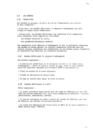 2.3 LES DONNEES
2.31 Généralités
Les données se groupent, du point de vue de l'organisation des calcu l s,
en deux catégories :
- d'une part, les données définissant la séquence d'aménagement que fait
l'objet de chaque calcui élémentaire,
- d'a�tre. part, les données'définissant les conditions d'une comparaison
entre séquences; elles comprennent elles-mêmes
"'
les données relatives au trafic,
les param�tr�s êconomiques généraux;
Une
.
comparaison entre sêquences d'aménagement se fait en maintenant constantes
les donnêes du second groupe; une nouvelle comparaison effectuée avec des
valeurs toujours constantes; mais différente�, de ces données permet d'apprécier
la sensibilité des rêsultats aux·différents paramètres.
2.32 Données dêftni ssant l a sê�uence'd'aménagement
Ces données compre�nent :
- la description géorr.étrique de la situation initiale ct de chaque étA�e
d 1 aménagement : profil en travet'S, profil �e �Q�-' trac;;: en plan, dlitini s
selon des modalités indiquées p1u s énl!étalll(!:.ns le par�graphe 2 . 4;
-l'état de surface de la route existante;
- l'année de réalisntion de chaque étape;
- le type de terrain dans leque] se situe le projet.
2.33 Données définissant 1e trafi c
Elles comprenn�nt :
- le trafic journalier moyen annuel pour une année de référence (qui est 1 9 7 5
dans l�s calculs présentés ici), pour trois catégories de véhicules voitures
par�iculières, camionnettes, camions;
- le taux de croissance du trafi o à partir de l'ann€e de référence , par type
de véhicule, par période (10 pér iodes possibles) ;
- la courbe des fréquences des heures se l on le débit de la route (rapporté au
d�bit horaire moyen TJMA/24).
1 1 .
 