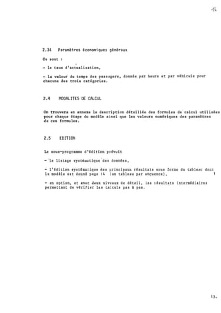 v
0
2.34 Paramètres économiques généraux
Ce sont :
1
le taux d'actualisation,
la valeur du temps des passagers, donnée. par heure et .par véhicule pour
chacune des trois catégories.
2.4 MODALITES DE CALCUL
On trouverà en annexe le description détaillée des formules de
.
calcul utilisées
pour chaque étape du modèle ainsi que les valeurs numériques des paramètres
de ces formules.
2.5 EDITION
Le sous-programme d'édition prévoit
- ·le listage systéwatiquc
'
des données,
- l'édition systématique des principaux résultats sous forme du tableH� dont
le modèle est donné page 14 (un tableau par sP.�ucnce) , l
- en option, et av�c deux niveaux de détail, les �ésultats intermédiaires·
permettant de vérifier les calculs pas à pas.
13 �
 