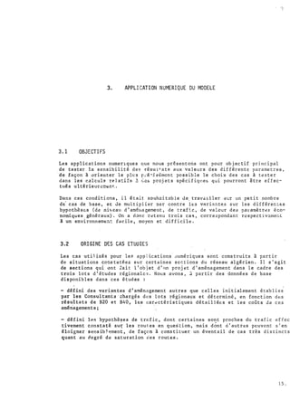v
1
,,
!
3.1 OBJECTIFS
3. APPLICATI ON NUMERIQUE DU MODELE
. /.1
Les applications numer1ques que nous présentons ont poùr obj ectif principal
de tester la sensibilité de� résul�ats aux valeurs des différent� parametres,
"de façon à ori euter le pl�s p;é�is�mcnt possible le choix des cas à tester
dans lei calcul� relattfs ! �cs projets spécifiqte� qui pourront �tre effec-
tués ultérieurL��nr..
·
Dans .ces conditions , il étalt souh�itnble de travn1ller Sür un petit nombre
di cas de base, e� Je multiplier par contre les varia ntes sur les différect�s
hypothèse:s (de niveau d ' am�ua�ement , de trafic, de valeur des paramètr�e éco­
nomiques généraux). On a donc r�tenu trois cas, correspondant respectiv�men t
l un environnem��t t8cile, moyen et difficile.
3.2 ORIGINE DES CAS ETUOIES
Les cas utilisés pour les appLications' �umériques sont construits à partir
de situaticns constatées sur certaines sections du réseau algérien . Il s ' agit
de sections qui ont Zait 1 ' obj et d '•m proj �t d'aménagement dans le cadre des
trois lots d'études régionales. Nous avons, d partir des données de base
disponibles dans ces étud es :
'
- défini des var.i�ntes d'aménagement autres que celles initialement établies
par les Consultants chargés des lots régionaux et déterminé, en fonction des
résultats de B20 et B40, les car� ctéristique� ditaillées et les cofits de ces
aménagecents;
- défini les hypothèses de trafic, dont certaines sont proches du trafic effcc-·
tivement constaté su� les routes en question, mais d�nt à'autre:s peuvent s'en
éloigner sensib � ement , de façon à constit uer un iventail de cas tr�s distincts
quant au degré de saturation des routes •.
15 .
 