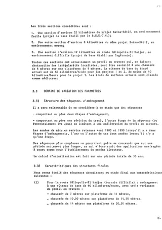 .1 •j
Les trois sections considérées son.t :
1. Une section d'environ 32 kilomètres �du projet Batna-Sétif, en environnement
facile (proj�t de base établi par le B.C.E.O.M.);
2. Une autre section d'environ 8 kilomètres du même projet Batna-Sétif, en
environnement moyen;
3. Une section d'environ 12 kilo�ètres de route Héliopolis-El Hadjar, en
environnement difficile (projet de base établi par Ingéroute).
Toutes ces sections ont actuellement un profil en tr'avers· qui, en faisant
abstraction des irrégularités localisées, peut être assimilé à une chaussée
de 6 mètres sur une plateforme de 9 mètres. La vitesse de base du·tracé
actuel est de 60 kilomètres/heure pour les projets 1 et 2, de moins de 40
kilomètres/heure pour le projet 3. Les �tats de surfaces actuels sont èlassés
comme médiocres.
3.3 DOMAINE DE VARIATION DES PARAMETRES
3.31 Structure dP.s-sêqu�nce� �·aménagement
Il a paru raisonnnble ù;:;. ne considérer à ce stad� que d:;os séquences
- .comporta�t au plus deux étapes d'amPna5ecent,
- comportant au ph•s une révision du tracé, l'autre étape. ct"! la séqu".nce (ou·
�ventu�llement l�s ùeux) se limitant à une aruéljoration du �rofil en travers.
Les années de t!:i�.a ,en service retenues <:ùnt :980 et 1990 lo'rsqu 1 il y a deux
�tapes d'aménagementd, l'un� ou l'autre de ces deux années lorsqu'il n'y a
qu'une étape.
Des séquences pl�s complexes ne pourr&lent guère se concevoir que sur une
période neL...:ement plus longue, ce qui '!''écarterait des applications envïsagées
à court terme pour l'établissement du schéma directeur.
Le calcul d'actualisation est fait sur une période totale de 30 ans.
3.32 Caractéristiques des structures finales
Nous avons étudié des séquences aboutissant en stade final aux caractéristiques
suivantes :
(i) Pour la route Héliopolis-El Hadjar (terrain difficile) : aménagement
à une �itesve de base de 60 kilomètres/heure, avec trois variantes
de profil en trave�s :
- chaussé� dei mètres sur plateforme de Il mètres,
chaussée de 10·,50 mètres sur plateforme de 14,50 mètres,
çhaussée de 14 mètres sur plateforme �e 20,50 mètres •
:
l,q.
-
-
 