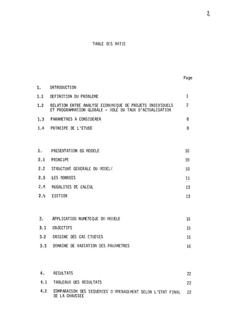 TABLE DES. ��fTIE
1. 1NTRODUCTI ON
1.1 DEFINIT!ON.DU PROBLEME
1.2 RELATION ENTRE ANALYSE ECONOI�IQUE DE- PROJETS· .INDIVIDUELS
ET PROGRAMf�AïiON GLOBALE - ROLE ·DU TAUX D1ACTUALI SAT ION
1.3 PARAMETRES A CONS I DERER
1.4 PRINCIPE DE L1ETUDË
�. PRESENTATION OÙ 1·10DELE
2.1 PRINCIP�
2.2 STRUCTURE GENERALE DU t�ODELF.
2.3 LES OONNEES
2.4 MODALilES OC CALCUL
2.5 E DITION
3. APPLICATION NUMERI QUE DU I�ODELE
3.1 OBJECTIFS
3.2 ORIGINE DES CAS ETU�IES
3.3 DQMAINE DE VARIATION DES PARAMETRES
4. RESULTATS
4.1 TABLEAUX DES RESULTATS.
Page
1
2
8
8
10
10
10
11
'
13
13
15
15
15
16
22
22
4.2 COMPARAISON DES SEQUENCEs·· D'At·1ENAGEMENT SELON L 1ETAT FINAL .22
DE LA CHAUSSEE
 
