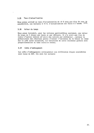 ·,
3 . 35 Taux d � actual i sati on
Nous avôns uti.lisê un taux d ' ac tual isation de JO % avec , aux fins dé test de
sensibilit é , une variante à 1 5 i. . L ' actuali sat ion est faite à l ' année 1 97 9 .
3.36 Val eur du temps
Nous avon
'
s introduit , pour les voitures particulière� s eulement , une valeur
du temps de 5 dinars par heure et par véhicule . Il n ' y avait ·.pas l ieu de
tester d ' autres valèurs aù cours des calculs sur ordinateur , pui sque la
présen tation des résul tats perme.t d ' i soler 1 t incidence de la val eur du t emps
sur l e coût total actual isé ; les variations de cette incidence globale sont
propor tionnelles a.u t·
a
ux uni tai re reten� ;
·
3. 37 CoOts d ' aménagement
Les coûtD d ' aménagement s corres pond ant aux d ifférent es _étapes cons idérées
sont i s sus de B20 . Ils sont les suivants
20.
 