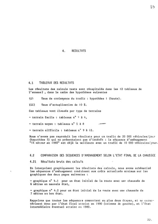 '
j
--·
4. RESULTATS
4.1 TABLEAUX DES RESULTATS
Les r�sul tats des calculs tests sont récapitulés dans les 1 2 tableaux de
1 1 annexe 2 , dans le cadre des hypothèses suiyantes
(i) Taux de crois�ance du trafic : hypothès e 1 (haute) .
(ii) Taux d ' actu,lisation de 1 0 ï. .
Ces tablea.Jx �ont �lnssés par type de ter.rains
- terrain facile : tableaux n° 1 à � ,
- terràin moyen : tab leaux n° S à 8 1 -
- terrain aifficilc : tableaux n° 9 à 1 2 .
Nous n ' avons pas reproduit les résultats pour un trafi c de 20 000 véhicules/j oL�
(hypothèse 5) qui ne présentaien t pas d ' intérêt· : la séquence d ' aménagemen t
'' 1 4 mè tre:� .en 1 980" est déjà la me i lleure avec un trafic de 1 0 000 véhicules/J our .
4.2 COMPARAISON DES SEQUENCES D 1 AMENAGEMENT SELON L ' ETAT FINAL DE LA CHAUSSEE
4. 21 Rêsul tats bruts des cal cu l s
En interpolant graphiquement les résultats des calculs, nous avons schématisé
les séquences d'aménagement cond;Jisant aux coûts actualisés minimum sur les
graphiques des deux pages suivantes :
- graphique n° 4 . 1 pour un état i ni ti al de la route avec unQ chaussée de
6 mètres en mauvais éta t ,
- graphique n° 4 . 2 pour un état initial d e l a �oute avec une chaussée d e
7 mètres e n bon é tat .
Rappe lons que toute� les séquenc� s compor tent au plus deux étapes, et se cnrac-·
t�risent donc par l ' êtat final ·at te int en 1 9 90 (colonne de gauche ) , e t l ' état
intermédiaire éventuel atteint en 1 980 .
2 2 .
 
