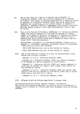 (i)
(ii)
(iii)
• 1
Pour un êtat 'final de 7 mètre s , on cons tate que la séquence 1 . 3
�réalisation différée ( 1 990) avec réfection immédiate d e là chaus sée
de 6 mètres- n ' es t j ama i s la me i l leure ,quelle que soit la nature du terrain .
La s·équence , 1 . 2 -réalisation différée ( 1 990) sans aucune amél iorat ion
immédiate- , �s t la mei l leure pour les faib l e s trafics . La séquence 1 , 1
rêalisation immédiate ( 1'980) de l ' aménagement f inal devient la �ei l leure
pour des trafics variab les ( 1 350 à 3.800 véhicules /j our ) selon le type
de terrain .
Pour un état final �e 1 0 ;50 mè-t-res , ·11�quence 2 . 4 -réalisation différée
( 1 990) avec reprise immédiate du tracé avec une chaus sée de· 7 mètres
( 1 980)- n' es t j amais la mei l leure . La séquence 2 . 3 -réali s a� ion dif férée
( 1 990) avec réfection immédiate âe la chaussée de 6 mètres- n ' es t l a
meilleur
·
e que sur un terrain facile dans un domaine de �rafi c très res­
treint (4 1 00 - 4300 véhi cules / j our) .
N
ature llement , la séquence 2 . 2 -réalisation di fférée- l ' emporte sur la
· s équence 2 . 1 -réalisat ion immédiate- aux· bibles· trafics ; le b asculement
s ' opère pour d�s trafics très variab les :
·1 800 à 4000 véhiculed j o•tl.: Il"ut' un étst ini tial de 6 mètres ,
- 2300 à 8300
·
v�hi cu1ea .' j our pour un état initial de 7 mètres .
Pour un t;tat final de 1 4 tl'è tres , on trouve 1 e s sét!!tences dans l ' ordre
suivant ?.".rec un tran.c croi s s ant :
- sêquenc� � . 2 ou 6 . 2 : réalisation dif fér6e ( 1 990) ,
- séquence 3 . 3 : ré�li s a t ion différée ( 1 990) avec réfect ion i�ûdiate
de la chauu6e de 6 n1ètr�s uniquement en cerraiu fac i l e ,
- s �quenr.e 3 . 4 : réal i s a t ion diif ér�e � 1 990) avec reprise immédi ate ju
tracé avec un� chaus e ée de 7 mètres ( ! 9RO) lorsque l ' état ini t i a l est
une chaus sée de 6 m�tres
- séquence 3 . 5 ou 6 . 3 : réali sation d ifférée ( 1 990) avec reprise immé­
diate du trar..é avec U!l� chausflé� cie 1 0 , 50 mètres ( 1 980) sauf en terrain
facile pour uu état ini t ial de 7 mètres
- séquence 3 . 1 ou 6 . 1 : réalisat ion immédiate ( 1 980) .

4.22 · I nfl uence du gai n de di stance apporté par l e nouveau tracê
Les résul tats bruts des calculs , exposés ci-de ssus , ne permet tent
pas de tirer des conclus i ons gén�rales . La raison en es t que la di fférence de
longueur entre le nouveau et l ' ancien tracé varie énormément s e lon les sect ions
€tudi ées :
25 .
 
