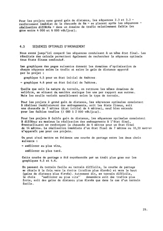 Pour les proj ets. sans grand gain d� dist ance , le� s équences 2 . 3 e t 3 . 3 -
renforcement immédiat de la chaussée de 6m - se placent après les s équences -
rêal isation diffêrêe - dans un domaine de trafic re lativement faible (en
gros entre 4 000 e t 6 000 véh/jour ) .
4 .3 SEQUENCES OPTIMALES D'AMENAGEMENT
Nous avons· j usqu ' ici comparé les séquences conduisant ·
à un 'même état f ina.l . Les
résul tats des calculs perme ttent également de rechercher la s équence opt imale
tous états finaux confondu�.
Les graphiques des pages suivantes donnet)t les domaines d ' op timi s a tion de
chaque s équence selon l e trafic et s �lon' le gai.n de di stance apporté
par le proj et :
graphique 4 . 5 pour un état ini tial de 6mètres .
- graphique 4 . 6 pour un état ini tial de 7mètres .
Quelle que soi t l a nat��e du terrain , on retrouve les même s domaines de
vall�i tè, se situant d� manière . analo gue les uns par rapport aux autres .
�is les seui ls varient Sènsib lement selon le type de terrain .
Polir les proj ets à gr�md gain de dis tance , les s éq,ences optimales cons is tent
a r�aliser i�méùi aterocnt des aménagements , soit le& états f inaux , soi t
une chaus aée de 7 m�tres (� tat ini tial de 6 mè tres ) , sauf bien entendu
pour les faibles trafics ( 1 000 à 2 000 véh /j�u� ) .
Pour les proj ets A fa.ibl e gai'l de dis tance , les séquences optimall:!s consi s ten�
1 différ�r au maximu� l a réalis ation des aménagements à l ' état final ,
êventuelle.nent et� renfori;ant la chauss ée de 6 mètres pour un état final
de 1 4 mètre s . La réali s ation immédiate d ' un état fi�al de 7 mètres ou 1 0 , 50 metr�s
n' apparaî t pas pour ces projets .
C.'n peut :li�;,i mettre en évi dence une courbe de partage entre les deux choix
suivants :
� améliorer au p lus vi te ,
améliorer au p lus t ard .
Cette courbe de partage a été représentée par un trai t plus gras sur les
graphiques 4 . 5 et 4 . 6 .
En passant du terrain facile au terrain diffici l e , la courbe de partage
se décale à la fois1 vers la �roi te ( trafi cs plus élevén ) et ve rs le hau t
( gains de dis tance 1 -plus êlE'vés) . ·Autrement di t , en terrain difficile ,
le choix "améliorer au plus v r te•· · demandera aoit des traf ics plus
forts , soit des gains de dis tanc� p lus élevés que dans le cas d ' un terra in
faci le .
2 9 .
· - -·��·- --��·�--:-- ·-·�:_
 