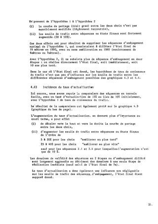 il
;
En· passant de l ' hypothèse l à l ' hypothèse 2
(i)
(ii)
la courbe de pa�tage (trai t gras) entre les deu� choix n ' es t pas
s�nsib lement modifiée ( légèrement r�ccou� cie) ,
les seuils de trafic entre séquences ou états finaux sont fortement
augmentés ,(30 à 50%) .
Ces deux effets ont pour résultat de supprimer les séquences d' amépagement
optimal de i 'hypothbe 1 , qui cons'is taient à di fférer 1 ' état final de ·
1 4 mètrea� en 1 990, avec ou sans amélioration en 1 980 (renforcement de
6mètres ou 7mètres) .
...
Avec l 'hypothèse 2 , il ne subsis te p lus de séquence d' aménagement en deu�
'tapes : on réalise dire ctement l ' état final , s oi t immédiatement , soi t
J O ans plus tard .
Dans le cas ' où l ' �tat final est donné , les hypothèses de taux de croissance
du trafic n ' ont que peu d' influence sur les seuils de trafi c entre les
diff�rentes séquences d ' aménagem.ent pos sibles des graphiques 4 . 3 et 4 . 4 .
4 .43 Inci dence du taux d ' a<:ttlal i s ati on
Ici encore , nOlS avonr. . rep:ds 1� comparai son des séquences en teD.rain
facile ; avec un taule d'stctu.llicétion de J S% au li�·u de 107. initialement ,
avec l 'hypothèse 1 de taux de croissance du trafi � .
Le · résul tat de la c;(l�ar.aison c s t également porté sur le graphique 4 . 9
(graphique du bas de pa�e) .
L' augmentation du taul!' d ' actualisation . en dont�ant plus cl ' i �.cr tance au
court terme , a pour effet
(i) de d�calèr ve�s le haut et vers la droit� la courbe de partage
entre les deux choix,
(ii ) d' augmenter les seuils dn trafic entre séquences ou états finaux
de 1' m�dre de
5 à 20:t: peur les choix "améliorer au plus tard"
. 25 à 40% pour les choi� "améliorer au plus vi te"
sauf pour les séquences 2 . 1 et 3 . 4 pour lesquelles l ' augmentat ion n ' es t
que de 10 % .
Les domaines de vali'dit é des séquences en 2 'étapes ou d ' aménagement di f féré
1 •
sont· largement aggt"andu au détriment des domaines à une seule étape de
dalis ation immédiate (sauf cehd de 1 ' é tat final de 7m) .
Le taux d ' actualisation. a donc égalemen t une influence non négligeab�e
sur les seuils de trafic des s équencu_d ' amé�agement , 1' état final étant
suppos� donné .
35 •
 