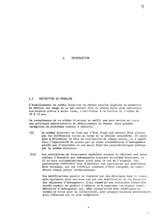 1. INTRODUCTION
1.1 DEFINITION DU �ROBLEME
L' €tablissement du t�ch�n,o.a directeur du réseau :tout5.er al�ih:ien va permettre
de définir une image de c� que devrait �tre le r6sPau futur. pour satisfaire
aux besoins pré��us à moyen termE", c' es�-�-dire à •.m ho.ri::on de 1' ordre de
10 à 15 ans.
La co�naissance de ce schéma directeur ne suffit pas po•l:. mettre en ��u �e
une politique opérationnelle de dévelcrpement du réseau. Deux grandes
c:atêgories de problèmes restent à résoudte.
(i) Le sch�ma �i�ecteur ne fixe que l'état final qui devrait être atteint
par les différentes routes au terme de la période considérée. Il reste
donc à d�tc rmincr la date de r�aJisation de chaque projet, �t à appré­
cier l'opportunité de pnsRer pa� un stade intermédiaire d'aménagement
plutSt que d'atteindre en une seul� fois les caractéristiques prévues
par le schéma directeur.
' . .
(ii) Les contraintes de financement empêchent souvent de réaliser aux dates
voulues l'ensemble des aménagetnents figurant au schéma directeur,· et
il en sera vraisemblablement ainsi dans le cas de l'Algérie. Ces
contraintes. conduisent donc à modifier les conclusions qui pourraient
être obtenues, sur les pointsqui viennent d'être indiqués, en cons1.�
1
dérant chaque proje t indép(ndamment.
Cea modifications peuvent sc tr�duire par des décalages dans le temps,
mais fgalement dans certains cas par une modification de Ja structure
des séquences d' aménagemer.t ·--C�-e:;t a �nsrqu'une contrr..inte financière
serrée conduit en général à réduire ou à supprimer les étapes inter­
médiair�s d'aménagement qui, même lorsqu'elles sont bénéfiques en .
termes de bilan pour la collectivité, sont presque toujours sensibler.t(!nt
plus coûteusGS sur le plan budgétaire •
..
1 •.
 