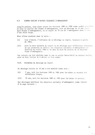 4 . 5 EXAMEN SUCC I NT D ' AUTRES SEQUENCES .D ' M1ENAGEt1EtiT
Jusqu ' à présent , nous avons re tenu le s hori zons 1 980 e t 1 990 comme anné e s p o s �: i b le s
d e mis e e n service des é tude s d ' aménagemen t s , s o i t un d écal age ùe 1 0 ans e ii t r e
deux êtapes d ' aménagement s , ou un re por t de 10 ans de l ' aménagement dans l 0. c a s
d ' une seule é tape .
Nous allons examiner dans la sui te
( i ) tout d ' abord , l ' influence d e c e déçalage ou report , touj ours à par t i r
de 1 980 ;
(i i) pui s la date opt;imale du report ou du d é cal age pour d i f f érentes sécpwncc s ,
ce qlli perme ttra d e dé f i n i r le s si.;quenccs opt ima les d ' amér.ageme n t s l' Il
fonction du traf ic 1 980 e t la date de mise en service de l a deuxi �me
é tape d ' aménagement .
Les calcu ls ont été réa l i sés dans l e cas du proj e t Batna�Sétif en terrai n fa c i l e ,
pour un é tat ini tial de 6 mè tre � en i' t a t moyen .
4 . 5 1 I nci dence du d�ca1 açe ou report
Le d�calage ini tiai Ùt! 1 0 ans· a é té modi fié comme SIJit
(i) 7 c1ns , soit les hori zons 1 990 et 1 987 p-:-ur le<> m� ses e l! se rvi ce d -!S
d i f férentE;; é tapes .
( i i ) 13 ans , s�:,i t l es ho r i zons 1 980 c t i 993 pour les ml SCS � n s e rv i c e .
Ces décalages modi fient les s équences op timales d ' aménagemen t c omme i nd i q11é
à la page suivante :
38 .
 