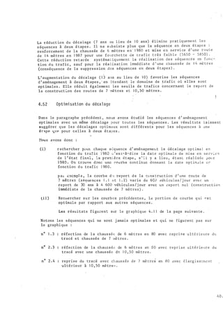 La r éduct ion du décalage ( 7 ans au l ieu de 1 0 ans ) élimine prat iqueme n t l e s
s équences à deux é tapes . Il ne s ub s i s t e plus que la s équence en deux é t ap e s
renforcement de l a chau s s ée de 6 mè tre s e n · 1 980 e t mi s e e � s ervi ce d 1 une r o u t e
de 1 4 mè tres e n 1 98 7 pour une fourche t te de t r a f i c t r è s f aib l e ( 5 650 - 5850) ·
Cette réduct ion re t arde sys téma t iquemen t la ré al i s a t ion d e s s éq ue ncé s en fonc�
tion du trafic , s auf pour la réa l i s at i on imméd i a t e d ' une chaus s ée d e 1 4 mè t r e s
(conséquence de l a suppres s ion des s équences en deux é t ap e s ) .
L ' augmentation du décalage ( 1 3 ans au l ieu de 1 0) favori s e les s équences
d ' aménagement à deux é tapes , · en �tendant l e domaine de traf i c où e l l'e s s ont
opt imales . Elle rédui t également les s euils de trafics concernant l e rep o r t d e
la cons truct �on des routes de 7 mè tres et 1 0 , 50 mètre s .
4.52 Opti mi sati on d u décal age
Dan s le p aragraphe précédent , nous avons é tudi é les s équence s d ' aménagement
opt imales avec un même décalage p our toutes les s équences . Les résul tats l a i s s ent
suggérer que l e s décalages op timaux sont d if férents pour l e s s équences à une
ét 'ipe til'.f' pour celles à deux étapes .
'tlous avons donc :
( i ) r echercher P'lül chaque s équence d ' aménagemellt l e décalage op t ima l e n
fonct ion du traf i c 1 980 � ' es t-à-dire la date op t ima l e de mi s e e n s e rv i c 2
de l ' état f inal , l a première é t ape , s ' i l y a l ieu , é t anL réal i s êe po�r
1980. On trouve donc une courbe cont inue d0nnant l a dste op t irr.J l e e �
fonction du traf i c ! 98 0 .
p at t::=ccmpl. e , l a collrb e d u repor t d e l a t:L•ns truc t ion d ' une rou te de
7 mètres ( s équences 1 . 1 et 1 . 2) varie de 6C0 véh i cu l es / j our ave c un
report de 30 ans à 4 600 véhicul es / j our avec un repo r t nu l ( cons truc t io:1
imm�di ate de la chaussée de 7 mè tres ) .
(i :!.) Recitercher sur les courb e s pr écédentes , la p o r t ion de courbe q u j n s t
opt im�le par rapport aux autres s équences .
Les résultats figu�ent sur l e gr aphique 4 . 1 1 de l a page suivante .
Notons les s équences qui ne sont j amai s op t imales e t qui ne figurent pas sur
le graphi que :
n° 1 . 3 : réfec t ion de l a chaus sée de 6 mè tres en 80 avec r ep r 1 � e u l t é r i eure d�
tracé e t chaussée de 7 mè tres .
réfection de l a chaus s ée de & mô t r e s en 80 ave c rep r t s e u l t é r ie11re du
tracé avec une chaus sée de 1 0 , 50 mè tre s .
reprise du tracé ave c ch aus s ée de 7 mè tres en 13 0 avec é l arg i s s crr.e n t
ul térieur à 1 0 , 50 mè tres .
L1 0 .
' - ·......:·
 