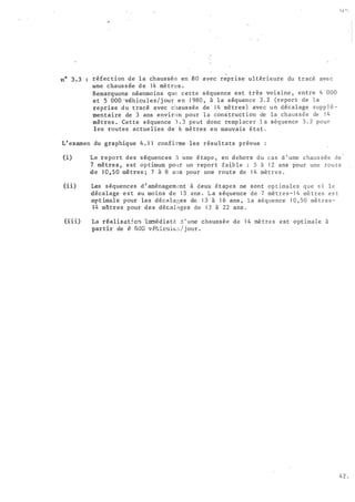 réfec tion de la chaussée en 80 avec reprise ultérieure du tracé ave c
�ne chaus s ée d e 1 4 mètres .
Remarquons néanmoins que cette s équence est très vo1s 1ne , entre 4 000
et s· ooO 'véhicules /j our en 1 980 , à l a s équence 3 . 2 (repor t de la
reprise du tracé avec chaus sée de 1 4 mètres ) avec un décalage s upp l é­
mentaire de 3 ans environ pour l a cons truction de la ch aus s ée de 1 4
mètres . Cette s équence 3 . 3 peut donc remplacer l a séquence 3 . 2 pour
les routes actuelles de 6 mètres en mauvais état .
L' examen du graphique 4 . 1 1 confirme les résul t�ts prévus :
(i)
(ii)
(iii)
Le report des s équences à �ne é tape , en d ehors du cas d ' une chaus s é e de
7 mètre s , est op timum pour un report faib le : 5 à 1 2 ans pour une rou te
de 1 0,50 mètres ; 7 à 8 aus pour une route de 1 4 mèt r e s .
Les s équences d ' aménagem�nt à deux étapes ne sont op t ima l e s que s i l e
décalage e s t au. moins de 1 3 ans . L a s équence de 7 mè tres- 1 4 mè tres es t
opt imal e pour les déc�lages de 1 3 à 1 6 ans , l a séquence 1 0 , 5 0 mè t r e s -
14 mètres pour des décal�ges de 1 3 à 22 ans .
La réalisat 5.c!l -i1II.'llédiatè. .:t ' une chaussée de 1 4 mè tre s est opt imale à
partir de a 008 v§hic•lÜ.:� / j our .
4 2 .
 