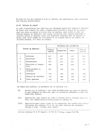 Du point de vue des vitesses à ·v ide ou réel les , les �amionne t t e s sont a s s imi l ée s
aux voitures particu l ières .
A1. 32 Méthode d� calcuL
Le coGt d ' exp loitation des véh i c u l es es t décomposé selon hui t pos t e s d e dê penses .
On donne tout d ' abord les coGt s ki lomé t r iques rel a t i f s à chacun de ces pos t e s
pour une route en palier e t e n bon é t a t d e surface , sans tra f i c e t pour une
vitesse moyenne de référ enc e . Des t ermes corre c t i f s sont ensu i t e app l i q ué s à
certains po stes d e dépense , s e l on les moda l ités indiquée s d ans l e tabl eau c i ­
aprè s , pour tenir compte de l ' i ncidenc e de la vitesse rée l l e , d u traf i c , de
la pente moyenne , d e l ' état d e s urface .
1
2
3
4
5
6
7
8
Postes de dépenses
Carburant
Lubr ifiant
Pneuma t iques
Entretien et rP.para­
tion
tunor t i s s emP.nt· e t
intérê t s
As surances
Salai re du c�auffeur
Frai s généraux
. V i tesse
réel l e
OU1
non
non
non
oui.
non
O U 1
O U 1
I nci dence des paramètres
Congestion Pente
O U 1
r.nn r.�on
O U l. noP.
non non
:10n non
non non
nor. non
nûn non
Etat d e
surfa ce
non
n o n
Oll l
Ol' 1
!10 n
non
;'] ) ()
non
..________. -------------'-------!-- _______...!_________.!,.. . -· ---- _ _. .
De façon plus préc i s e , l a procédure est la suiv:�ntEo ( 1 ) :
(i) Lecture sur le tab leau T l des coûts ki lomé t r i ques par po s t e d e dépen s e
· et par catégor ie d e 9éh i cule , pour la vi t e s s e de réf6rence e t d a 01 s l e s
cond i tions i déale s .
( i i ) App l ica t i on, pour passer aux coû t s à v i t e s s e rée l l e ( v i t e s s e s c u s l é a­
fic) , des coef f i c i en t s mt: Ü ip l ica teurs du tab lE:au T2 .
( i i i ) App l icat ion, pour tenir cr•n!pte d e la c onges t ion , d e s coe f f i c i en t s mu l t i -:­
p licateurs d�s tab leaux T3 e t T4 , qui sont fonct ion du croi sement
vitesse à vide - v i t e s s e sous traf i c .'
( 1 ) Les tableaux Tl à T2 f i gurer.:.: en fin de l·' cnnexe ( p �gc s 8 e t 9) .
!ln 1 • 2
 