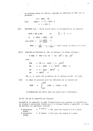 l a relation entre les déb i ts , exprimés e n véh i cules e t UVP , e s t l a
suivante
avec
Q .. BETQ . QH
BETQ "" - Z + CUVP . Z
... - UVP . Z
(ii) Deuxième cas : on se t rouve entre l a mi-capac i té et la capaci t é
QVVS < QH � QVS
·Q ;;. ALFQ · + BETQ .
avec ALFQ ""
- ALFA
ou
QH
c
c
2
< Q ..$. c
.3ETQ
2 - ALFA
c
QVS 2 - ALFA
(vo i r valeur de ALFA a u § 2 . 4 5 4 )
(iii) Exprimé en fonct ion de QH , l a cub ique· a l a forme s uivante
T (QH) • TOR + A;.L Q:l + CH . QH
2
+ BR . QH
3
avec :
TOH -
TO + a . ALF Q + b . ALF Q
3
AH •
a • :BETQ + 3 ALF Q
2
. BETQ • b
CH • 3 • ALF Q BET Q
2
b
BR ..
BET Q
3
. b
TO , a , b � t:ar.t les paramètres de l a cub ique en UVP ( § 2 . 46) :
(iv) Le temps de parcours p0ur les véhicul e s de l a tranche e s t
TSOR
QI2
f T (QH) x r QH) + d Qrr
QI!
L ' intégrat ion est faite dans une bouc l e p a r l ' ordinateur .
A1. 44 Cas où La capaci té est d6pa€sée
Au-delà de l a capacité , le coût d ' exp l o i t a t ion e s t cons tant e t calculé pour
la vi tesse à saturat ion ( inférieure à la vitesse l im1 te A capacité) . Le t emp s
de parcours e s t égalemen t cons t an t :
T saturation
T limi te
1 00 l es à 2 ou 3- + pour routes VO l e S
. (s/km)
2
T satura tion -
- T l imite + 42 , 7 pour les routes à 4 vo ies .
(s /km)
An l . 5
 