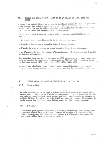 A2 . CALCUL DES COUTS D ' E XPLO I T AT I ON ET DE LA VALE�R DU TEMPS ANNEE PAR
ANNEE
L e modul e de calcul décri t au p8 ragraphe précédent p e rme t de calculer , pour une
année donnée les coûts d ' exploj ta tion des véhi cules a in s i que l es vi te s se s
' . . .
par catégor i e ; de ces dernières s e dédui t , par app l i c a t i on d e v a l e u r s un1 t a 1 r e s ,
la valeur du t emps des · passagers · pour la même année .
Ce calcul e s t répét é pour un cer tain nombre d ' années cara c t é r i s t iques q u 1
sont
- la première et la derni ère année de la période d ' analy s e ,,
- l ' année précédant t oute nouve l l e é tape d ' inve s t i s s ement ,
l ' année de mise en ·service de toute nouvel le é tape d ' inve s t i s sement ,
en l ' absence de nouve l les é tapes d ' invest i ss ement , de dix en dix ans à par t i r
du dernier
·
aménagement .
Par exemple , pour une analyse débutant �n 1 97 6 e t por tant sur 3 0 ans , av e � une
mise en s ervice de nouveaux inve s t i s s ements en ! 98 1 e t 1 986 J �s année s c a r a c ­
téri stiques s eront 1 97 6 , 1 98 0 , 1 98 1 , 1 98 5 , 1 986 , ; �96 � 2005 .
A partir des rêsul tats r e l a t i f s à ces années cdract�r i s t i q ues , les val eur s
rel�tives aux autres ann�es son t dé terminées r�r d�s int e rpo l a t ions l :n� R i re s .
A3. DETERMINAT I·ON DES COUTS DE CONST RUCT I ON ET D ' ENT RFT I EN
A3. 1 Constructi on
1 --
Le coût de construction rel a t i f à chaque étapt d ' a�énagement e s t donné d i r ec­
t ement avec l ' i nd ication de l ' année correspondante . Il es t !i noter. que ce -:oût
est pris en compte sur une s eule année , qui es t l ' année de mi se en a ervi ce du
proj et � s i - donc le coût eJ> t en f a i t étalé sur p lus ieur s années , i l conv i e n t de
teni� compte des intérit s intercalaires avant introduc t ion des données .
A3 . 2 Entreti en
Il compor te �eux termes , l ' un annl.lel , l ' a11tre à périod-i c i t é p lus longue , d o n t
le montant depend du type de rou te ( l argeur et struc t ure de chaus s�e ) . Les
valeurs numérique s , dont le déta i l est pré s en : é à l ' a nnexe 4 du rappo r t B2 0 ,
sont récap i tulées dans l e tableau c i-après :
An i . 5
 