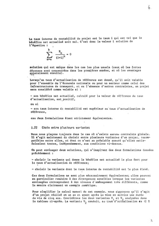 &..
Le taux inteTne de Tentabilité du pTojet est le taux i qui est tel que le
b�n�fice net actualisé soit nul. C'est donc la valeur i solution de
1•�quation
b
:E
�-
n
"" 0
·n·a
't
solution qui est uniqu.e dans les cas les plus �suels. (ceux. où les fortes
d�penses sont concentTées dans les pr�ères années� et où les ava�tages
'-f.p.araissent ensuite).
' '
Lorsqu'un taux d'actualisation de Téférence est donné, qu'il soit valable
pour 1'ensemble d�' 1•·économie nationale ou pour ùn secteur comme celui des
infrastructures de tTansport, et en l'absence d'autres contraintes, un projet
seTa considéré comme valable si ':
- son bénéfice net actualisé, calculé pour la valeur de réf�rence du taux
d'actualisation, est _ positif,
ou si
- son taux interne d.; rcntabilit� est supérieur au· taux d'actualisation de
référ.ence,
ces deux formulations étant str ictement équivalente s .
1.22 Choix entre plusieurs variantes
Nous nous plaçons t�ujours dans le cas où n'existe aucun� contrainte globale.
Xl s'agit maintenant do choisir entre plusieurs v:1rinntes d'un projet. incom­
patibles entre elles, et dont on s'est au pré-alable assuré qu'elles satis­
faisaient toutes, indépendamment, aux conditions ci-dess us.
on peut envisager deux solutions, �ui s'inspi�ent des deux formulations données
précédemment
- choisir la vaTiante qui donne le bénéfice net actualisé le plus fort pour
le taux d'actualisntion de référence;
- choisiT la variante dont le taux interne de rentabilité es t 1_e plu's élevé.
Ces deux formulations ne sont p lus néce3sairement équivalentes; elles peuvent
en particulier r.oncluire à de s di•ergences sens�bles lorsque les varian tes
envisagées correspondent à d�s niveaux d ' aménagement très d ifférents , comme
le montre clairenent un e xemp le 11umérique.
Pour sl.mplifier le calcul ruanue: l de cet exeto-ple. nous s'.:rpposons qu'il s'agit
d'un projet réalisé eri un an ct ayant après sa mise en se rvice une durée
de vie de cinq ans. Conr.idérons les deux variantes v
1
et v
2
analysées dans
le tableau ci-après. La variant� v
2
conduit� au t�ux d'actualisation de 12 %
3.
 