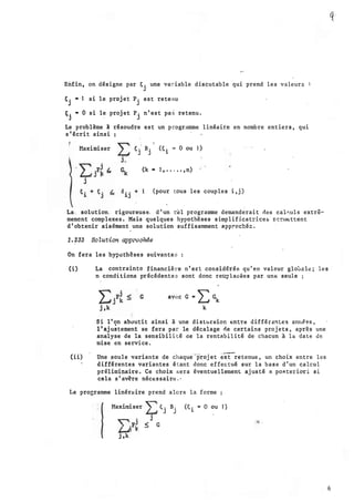 Enfin, on désigne par F;
j
une variable discutable qui prend l e s valeurs
t
j
• · J si le projet P
j
est retenu
t.
J
• 0 si le projet P. n'est pas retenu.
. J
Le problème l résoudre est un progréunme linéaire en nombre entiers, qui
s'écrit ainsi
Maximiser
'1
� • B • (C = 0 ou 1)
J J 1
(k • 1, • . . • • ,n)
(pour tous les couples i, j)
La:_ solution. rigoureuse. d'un t�l programme demanderait des cal�uls extrê­
memènt complexes. Mais quelques hypothèses simplificatrice& p::r111ettent
d'obtenir aisément une solution suffisamment app�ochéc.
1. 233 Sotution app'l"oaMe
On fera les hypothèses suivantes
q:..
(i) La contrainte financière n'eEt considérée qu ' P.n valeur gloù�le; les ·
n conditions précédentes sont donc reu?la�ées par un� seule
avec G .. '2: Gk
k
Si l'on aboutit ainsi à une distorsion e:ntt'e différçntes anné�s,
l'ajustement se fera par le décalage ne certains projets, apr·ès une
analyse de la sensibilité de la rentabilité de chacun à la date de
mise en service.
(ii) Une seule variante .de chaque-projet k�etenue, un choix entre les
différentes variantes étant donc effectué sur la base d'un calcul
préliminaire . Ce choix sera éventuellement ajusté a po�terioTi si
cela s'av�re nécessair� . ·
I.e programme linérllire prend alors la forme
11aximiser )--:� . B.
J J
j
� G
(E: . .. 0 ou 1)
1
. 6
 