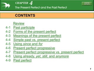 CONTENTS

      Review
4-1   Past participle
4-2   Forms of the present perfect
4-3   Meanings of the present perfect
4-4   Simple past vs. present perfect
4-5   Using since and for
4-6   Present perfect progressive
4-7   Present perfect progressive vs. present perfect
4-8   Using already, yet, still, and anymore
4-9   Past perfect

                                                        1
 