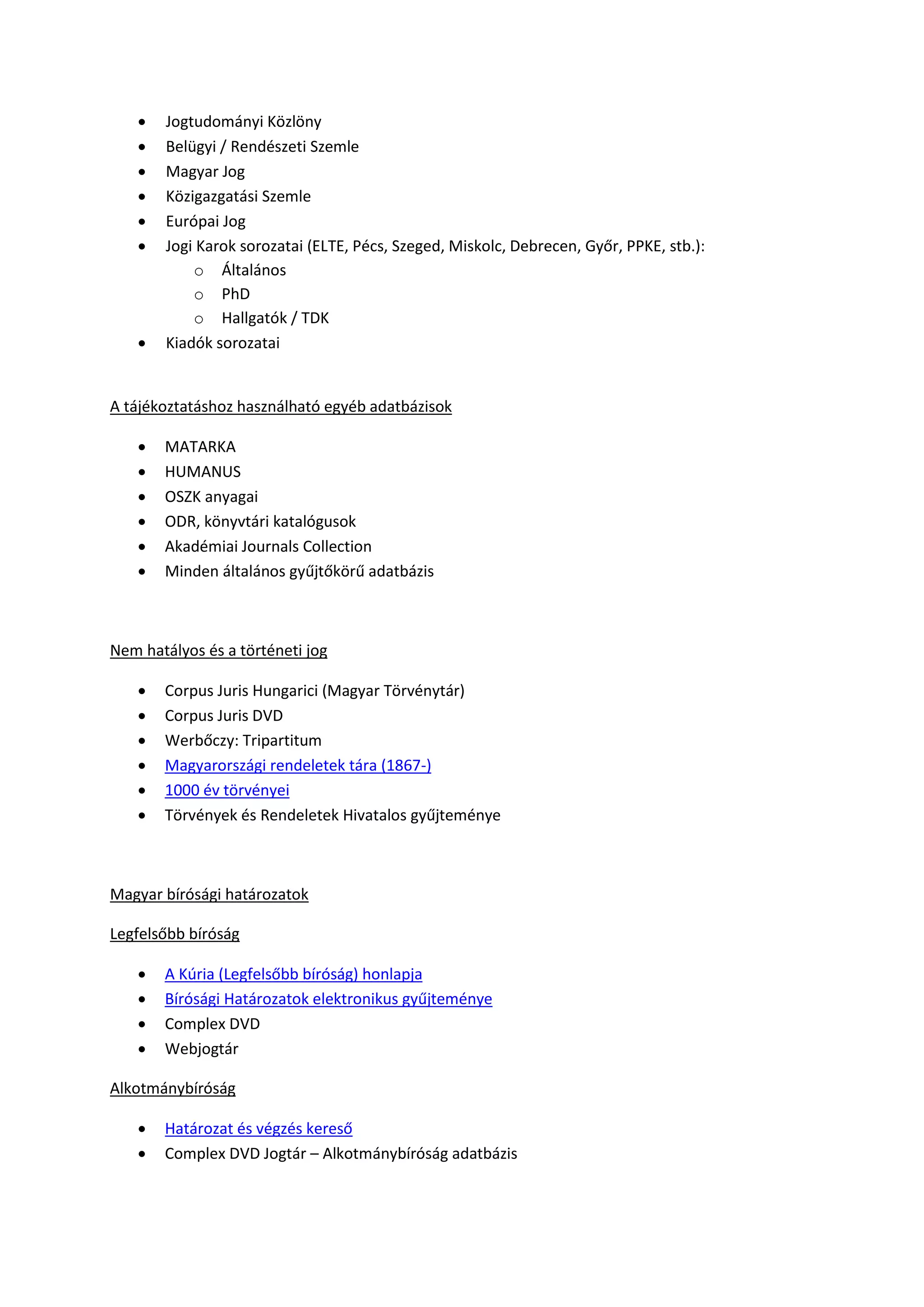  Jogtudományi Közlöny
 Belügyi / Rendészeti Szemle
 Magyar Jog
 Közigazgatási Szemle
 Európai Jog
 Jogi Karok sorozatai (ELTE, Pécs, Szeged, Miskolc, Debrecen, Győr, PPKE, stb.):
o Általános
o PhD
o Hallgatók / TDK
 Kiadók sorozatai
A tájékoztatáshoz használható egyéb adatbázisok
 MATARKA
 HUMANUS
 OSZK anyagai
 ODR, könyvtári katalógusok
 Akadémiai Journals Collection
 Minden általános gyűjtőkörű adatbázis
Nem hatályos és a történeti jog
 Corpus Juris Hungarici (Magyar Törvénytár)
 Corpus Juris DVD
 Werbőczy: Tripartitum
 Magyarországi rendeletek tára (1867-)
 1000 év törvényei
 Törvények és Rendeletek Hivatalos gyűjteménye
Magyar bírósági határozatok
Legfelsőbb bíróság
 A Kúria (Legfelsőbb bíróság) honlapja
 Bírósági Határozatok elektronikus gyűjteménye
 Complex DVD
 Webjogtár
Alkotmánybíróság
 Határozat és végzés kereső
 Complex DVD Jogtár – Alkotmánybíróság adatbázis
 