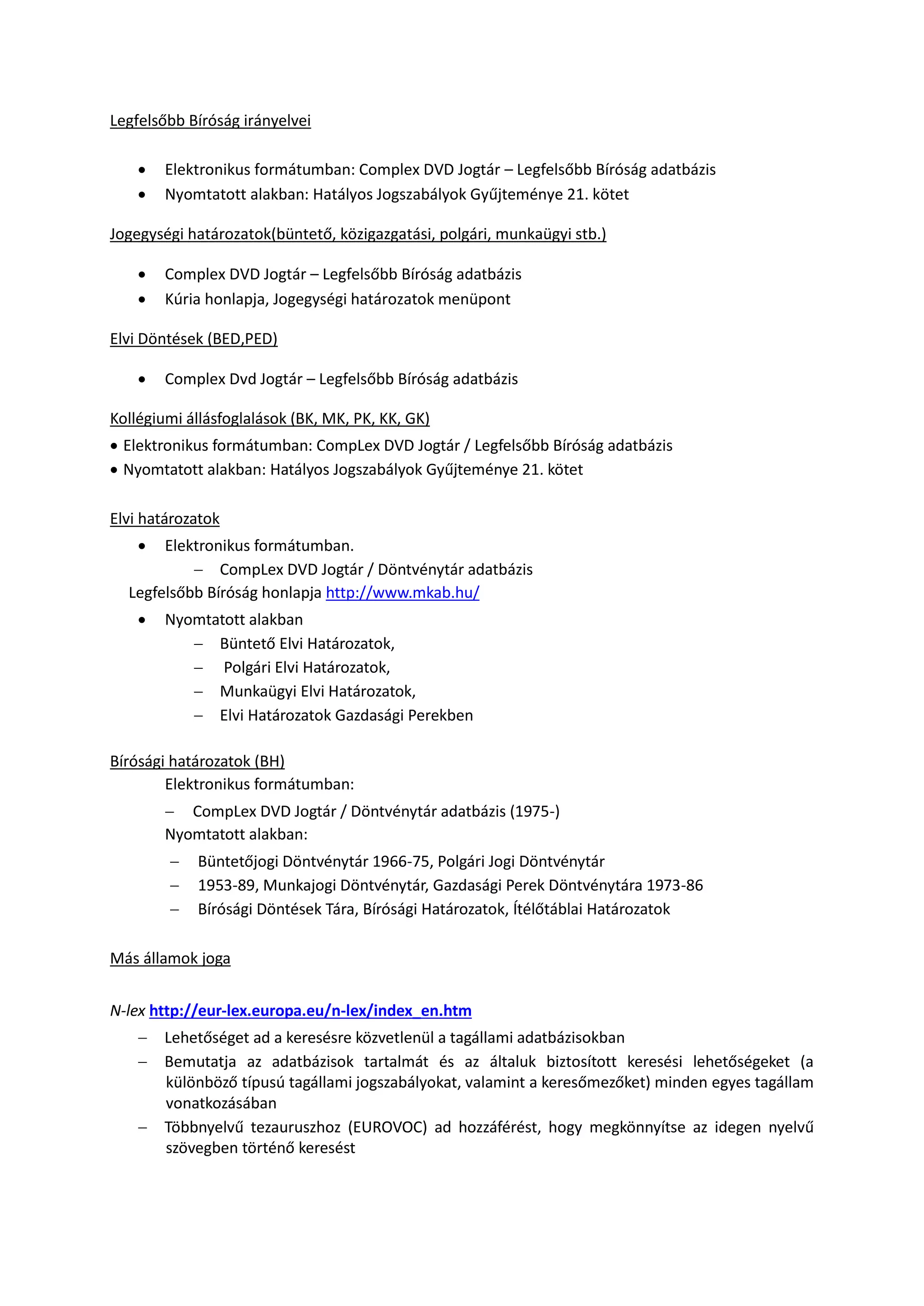 Legfelsőbb Bíróság irányelvei
 Elektronikus formátumban: Complex DVD Jogtár – Legfelsőbb Bíróság adatbázis
 Nyomtatott alakban: Hatályos Jogszabályok Gyűjteménye 21. kötet
Jogegységi határozatok(büntető, közigazgatási, polgári, munkaügyi stb.)
 Complex DVD Jogtár – Legfelsőbb Bíróság adatbázis
 Kúria honlapja, Jogegységi határozatok menüpont
Elvi Döntések (BED,PED)
 Complex Dvd Jogtár – Legfelsőbb Bíróság adatbázis
Kollégiumi állásfoglalások (BK, MK, PK, KK, GK)
 Elektronikus formátumban: CompLex DVD Jogtár / Legfelsőbb Bíróság adatbázis
 Nyomtatott alakban: Hatályos Jogszabályok Gyűjteménye 21. kötet
Elvi határozatok
 Elektronikus formátumban.
 CompLex DVD Jogtár / Döntvénytár adatbázis
Legfelsőbb Bíróság honlapja http://www.mkab.hu/
 Nyomtatott alakban
 Büntető Elvi Határozatok,
 Polgári Elvi Határozatok,
 Munkaügyi Elvi Határozatok,
 Elvi Határozatok Gazdasági Perekben
Bírósági határozatok (BH)
Elektronikus formátumban:
 CompLex DVD Jogtár / Döntvénytár adatbázis (1975-)
Nyomtatott alakban:
 Büntetőjogi Döntvénytár 1966-75, Polgári Jogi Döntvénytár
 1953-89, Munkajogi Döntvénytár, Gazdasági Perek Döntvénytára 1973-86
 Bírósági Döntések Tára, Bírósági Határozatok, Ítélőtáblai Határozatok
Más államok joga
N-lex http://eur-lex.europa.eu/n-lex/index_en.htm
 Lehetőséget ad a keresésre közvetlenül a tagállami adatbázisokban
 Bemutatja az adatbázisok tartalmát és az általuk biztosított keresési lehetőségeket (a
különböző típusú tagállami jogszabályokat, valamint a keresőmezőket) minden egyes tagállam
vonatkozásában
 Többnyelvű tezauruszhoz (EUROVOC) ad hozzáférést, hogy megkönnyítse az idegen nyelvű
szövegben történő keresést
 