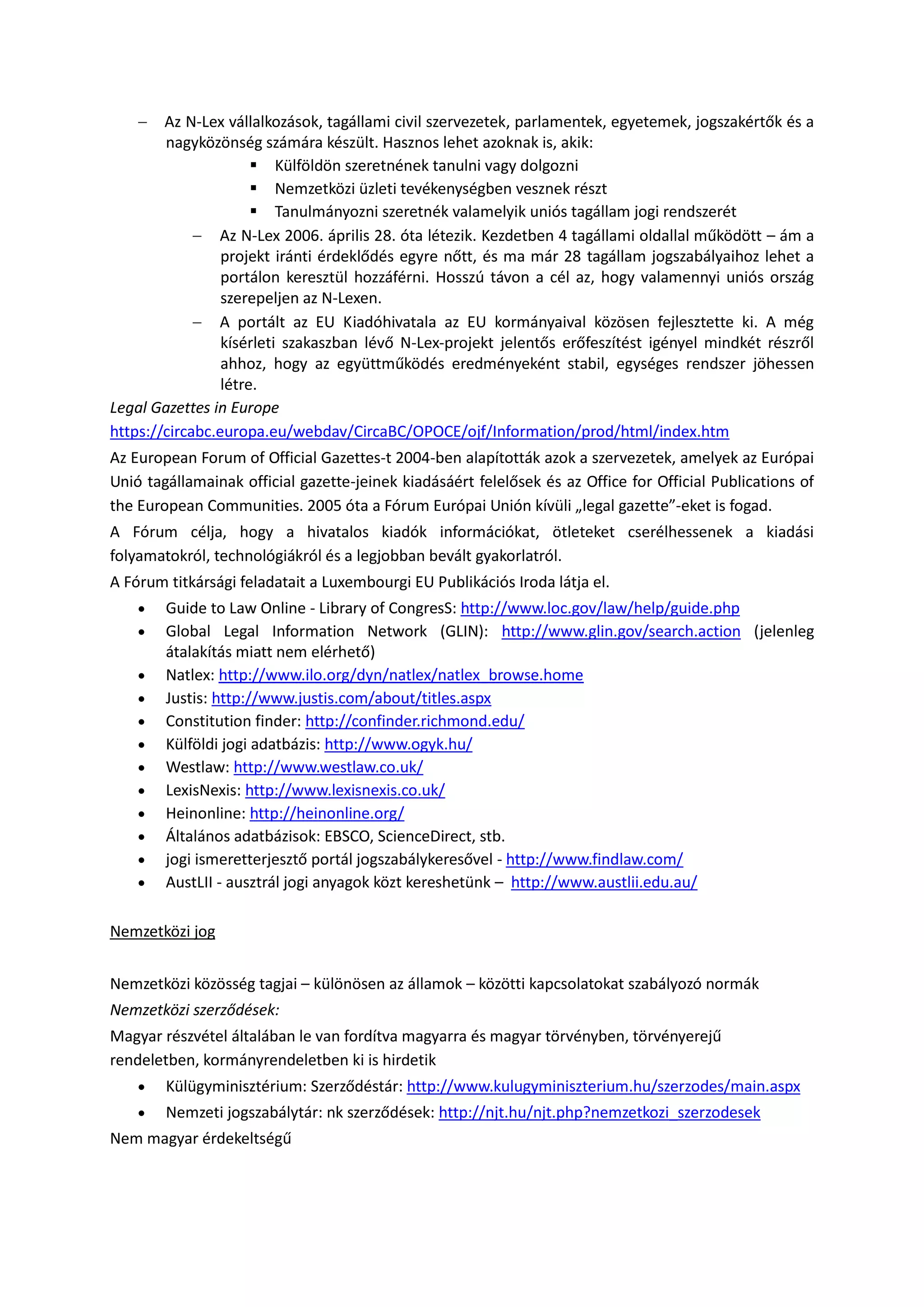  Az N-Lex vállalkozások, tagállami civil szervezetek, parlamentek, egyetemek, jogszakértők és a
nagyközönség számára készült. Hasznos lehet azoknak is, akik:
 Külföldön szeretnének tanulni vagy dolgozni
 Nemzetközi üzleti tevékenységben vesznek részt
 Tanulmányozni szeretnék valamelyik uniós tagállam jogi rendszerét
 Az N-Lex 2006. április 28. óta létezik. Kezdetben 4 tagállami oldallal működött – ám a
projekt iránti érdeklődés egyre nőtt, és ma már 28 tagállam jogszabályaihoz lehet a
portálon keresztül hozzáférni. Hosszú távon a cél az, hogy valamennyi uniós ország
szerepeljen az N-Lexen.
 A portált az EU Kiadóhivatala az EU kormányaival közösen fejlesztette ki. A még
kísérleti szakaszban lévő N-Lex-projekt jelentős erőfeszítést igényel mindkét részről
ahhoz, hogy az együttműködés eredményeként stabil, egységes rendszer jöhessen
létre.
Legal Gazettes in Europe
https://circabc.europa.eu/webdav/CircaBC/OPOCE/ojf/Information/prod/html/index.htm
Az European Forum of Official Gazettes-t 2004-ben alapították azok a szervezetek, amelyek az Európai
Unió tagállamainak official gazette-jeinek kiadásáért felelősek és az Office for Official Publications of
the European Communities. 2005 óta a Fórum Európai Unión kívüli „legal gazette”-eket is fogad.
A Fórum célja, hogy a hivatalos kiadók információkat, ötleteket cserélhessenek a kiadási
folyamatokról, technológiákról és a legjobban bevált gyakorlatról.
A Fórum titkársági feladatait a Luxembourgi EU Publikációs Iroda látja el.
 Guide to Law Online - Library of CongresS: http://www.loc.gov/law/help/guide.php
 Global Legal Information Network (GLIN): http://www.glin.gov/search.action (jelenleg
átalakítás miatt nem elérhető)
 Natlex: http://www.ilo.org/dyn/natlex/natlex_browse.home
 Justis: http://www.justis.com/about/titles.aspx
 Constitution finder: http://confinder.richmond.edu/
 Külföldi jogi adatbázis: http://www.ogyk.hu/
 Westlaw: http://www.westlaw.co.uk/
 LexisNexis: http://www.lexisnexis.co.uk/
 Heinonline: http://heinonline.org/
 Általános adatbázisok: EBSCO, ScienceDirect, stb.
 jogi ismeretterjesztő portál jogszabálykeresővel - http://www.findlaw.com/
 AustLII - ausztrál jogi anyagok közt kereshetünk – http://www.austlii.edu.au/
Nemzetközi jog
Nemzetközi közösség tagjai – különösen az államok – közötti kapcsolatokat szabályozó normák
Nemzetközi szerződések:
Magyar részvétel általában le van fordítva magyarra és magyar törvényben, törvényerejű
rendeletben, kormányrendeletben ki is hirdetik
 Külügyminisztérium: Szerződéstár: http://www.kulugyminiszterium.hu/szerzodes/main.aspx
 Nemzeti jogszabálytár: nk szerződések: http://njt.hu/njt.php?nemzetkozi_szerzodesek
Nem magyar érdekeltségű
 
