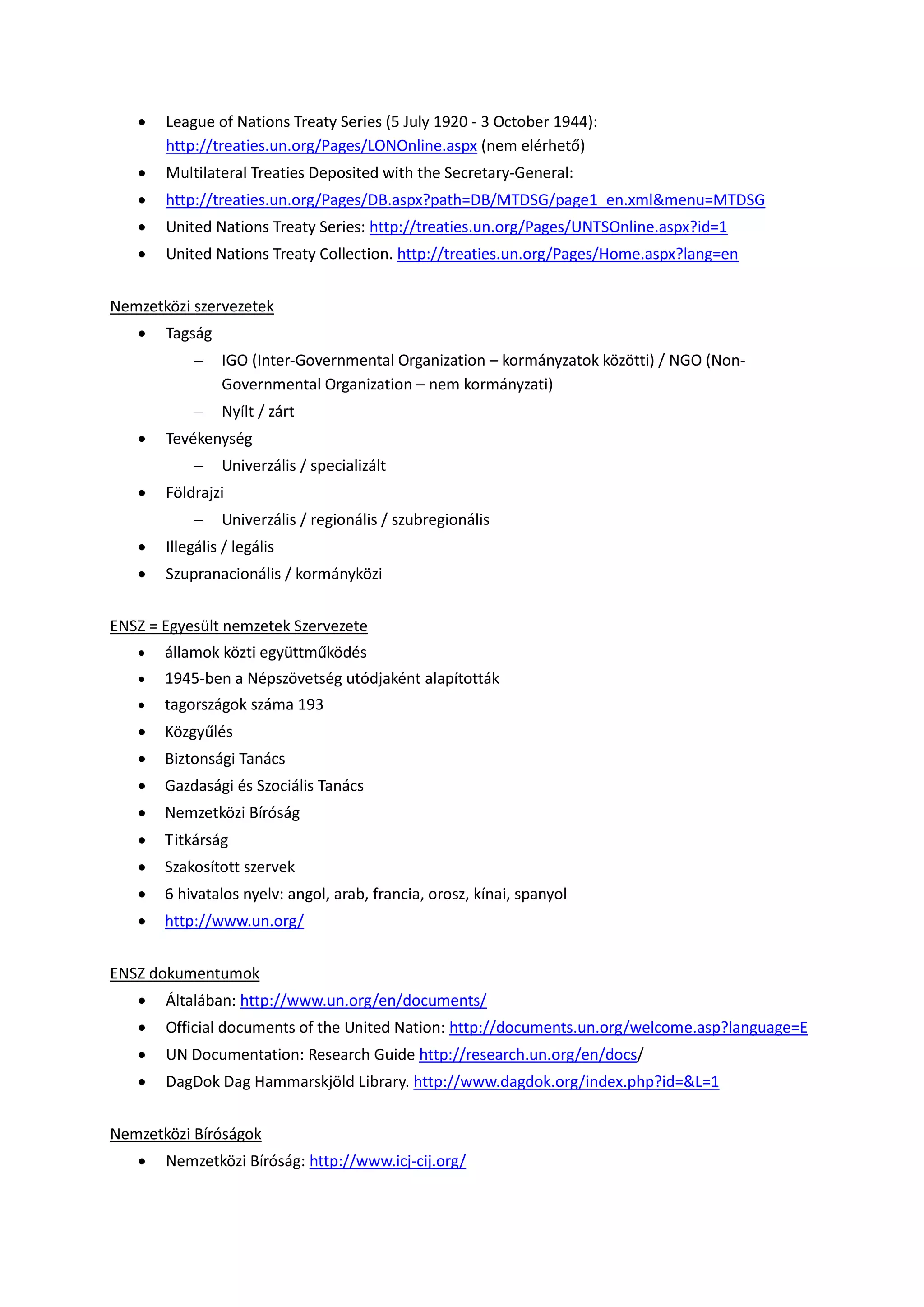  League of Nations Treaty Series (5 July 1920 - 3 October 1944):
http://treaties.un.org/Pages/LONOnline.aspx (nem elérhető)
 Multilateral Treaties Deposited with the Secretary-General:
 http://treaties.un.org/Pages/DB.aspx?path=DB/MTDSG/page1_en.xml&menu=MTDSG
 United Nations Treaty Series: http://treaties.un.org/Pages/UNTSOnline.aspx?id=1
 United Nations Treaty Collection. http://treaties.un.org/Pages/Home.aspx?lang=en
Nemzetközi szervezetek
 Tagság
 IGO (Inter-Governmental Organization – kormányzatok közötti) / NGO (Non-
Governmental Organization – nem kormányzati)
 Nyílt / zárt
 Tevékenység
 Univerzális / specializált
 Földrajzi
 Univerzális / regionális / szubregionális
 Illegális / legális
 Szupranacionális / kormányközi
ENSZ = Egyesült nemzetek Szervezete
 államok közti együttműködés
 1945-ben a Népszövetség utódjaként alapították
 tagországok száma 193
 Közgyűlés
 Biztonsági Tanács
 Gazdasági és Szociális Tanács
 Nemzetközi Bíróság
 Titkárság
 Szakosított szervek
 6 hivatalos nyelv: angol, arab, francia, orosz, kínai, spanyol
 http://www.un.org/
ENSZ dokumentumok
 Általában: http://www.un.org/en/documents/
 Official documents of the United Nation: http://documents.un.org/welcome.asp?language=E
 UN Documentation: Research Guide http://research.un.org/en/docs/
 DagDok Dag Hammarskjöld Library. http://www.dagdok.org/index.php?id=&L=1
Nemzetközi Bíróságok
 Nemzetközi Bíróság: http://www.icj-cij.org/
 