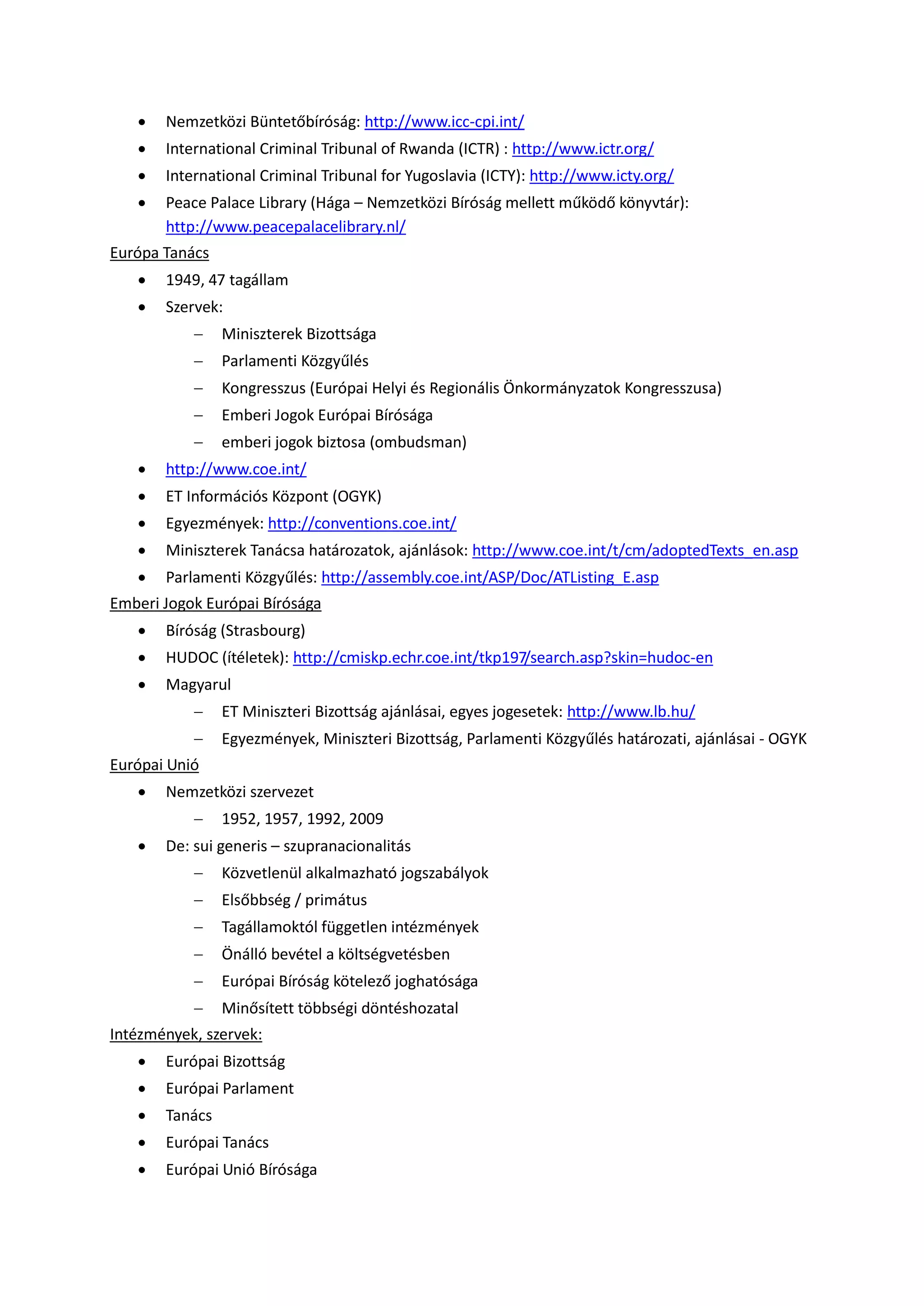  Nemzetközi Büntetőbíróság: http://www.icc-cpi.int/
 International Criminal Tribunal of Rwanda (ICTR) : http://www.ictr.org/
 International Criminal Tribunal for Yugoslavia (ICTY): http://www.icty.org/
 Peace Palace Library (Hága – Nemzetközi Bíróság mellett működő könyvtár):
http://www.peacepalacelibrary.nl/
Európa Tanács
 1949, 47 tagállam
 Szervek:
 Miniszterek Bizottsága
 Parlamenti Közgyűlés
 Kongresszus (Európai Helyi és Regionális Önkormányzatok Kongresszusa)
 Emberi Jogok Európai Bírósága
 emberi jogok biztosa (ombudsman)
 http://www.coe.int/
 ET Információs Központ (OGYK)
 Egyezmények: http://conventions.coe.int/
 Miniszterek Tanácsa határozatok, ajánlások: http://www.coe.int/t/cm/adoptedTexts_en.asp
 Parlamenti Közgyűlés: http://assembly.coe.int/ASP/Doc/ATListing_E.asp
Emberi Jogok Európai Bírósága
 Bíróság (Strasbourg)
 HUDOC (ítéletek): http://cmiskp.echr.coe.int/tkp197/search.asp?skin=hudoc-en
 Magyarul
 ET Miniszteri Bizottság ajánlásai, egyes jogesetek: http://www.lb.hu/
 Egyezmények, Miniszteri Bizottság, Parlamenti Közgyűlés határozati, ajánlásai - OGYK
Európai Unió
 Nemzetközi szervezet
 1952, 1957, 1992, 2009
 De: sui generis – szupranacionalitás
 Közvetlenül alkalmazható jogszabályok
 Elsőbbség / primátus
 Tagállamoktól független intézmények
 Önálló bevétel a költségvetésben
 Európai Bíróság kötelező joghatósága
 Minősített többségi döntéshozatal
Intézmények, szervek:
 Európai Bizottság
 Európai Parlament
 Tanács
 Európai Tanács
 Európai Unió Bírósága
 
