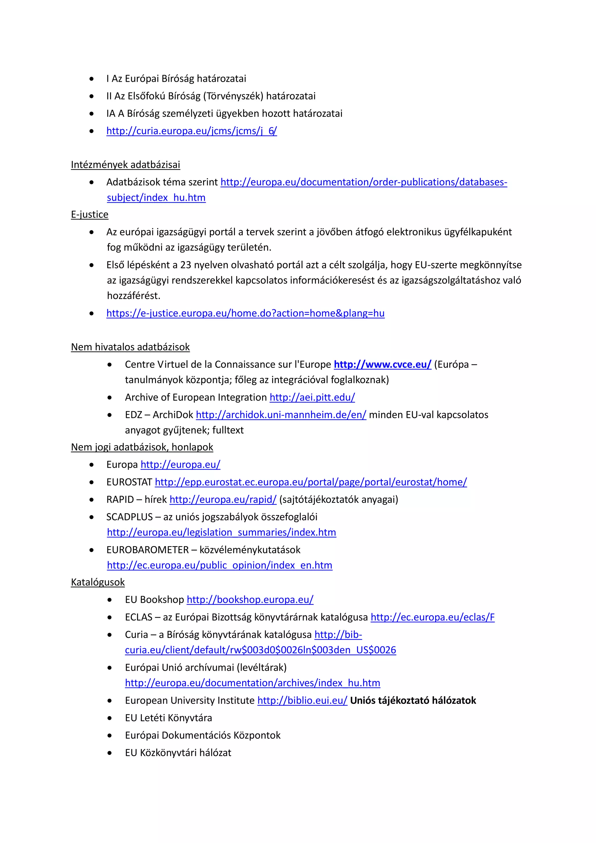  I Az Európai Bíróság határozatai
 II Az Elsőfokú Bíróság (Törvényszék) határozatai
 IA A Bíróság személyzeti ügyekben hozott határozatai
 http://curia.europa.eu/jcms/jcms/j_6/
Intézmények adatbázisai
 Adatbázisok téma szerint http://europa.eu/documentation/order-publications/databases-
subject/index_hu.htm
E-justice
 Az európai igazságügyi portál a tervek szerint a jövőben átfogó elektronikus ügyfélkapuként
fog működni az igazságügy területén.
 Első lépésként a 23 nyelven olvasható portál azt a célt szolgálja, hogy EU-szerte megkönnyítse
az igazságügyi rendszerekkel kapcsolatos információkeresést és az igazságszolgáltatáshoz való
hozzáférést.
 https://e-justice.europa.eu/home.do?action=home&plang=hu
Nem hivatalos adatbázisok
 Centre Virtuel de la Connaissance sur l'Europe http://www.cvce.eu/ (Európa –
tanulmányok központja; főleg az integrációval foglalkoznak)
 Archive of European Integration http://aei.pitt.edu/
 EDZ – ArchiDok http://archidok.uni-mannheim.de/en/ minden EU-val kapcsolatos
anyagot gyűjtenek; fulltext
Nem jogi adatbázisok, honlapok
 Europa http://europa.eu/
 EUROSTAT http://epp.eurostat.ec.europa.eu/portal/page/portal/eurostat/home/
 RAPID – hírek http://europa.eu/rapid/ (sajtótájékoztatók anyagai)
 SCADPLUS – az uniós jogszabályok összefoglalói
http://europa.eu/legislation_summaries/index.htm
 EUROBAROMETER – közvéleménykutatások
http://ec.europa.eu/public_opinion/index_en.htm
Katalógusok
 EU Bookshop http://bookshop.europa.eu/
 ECLAS – az Európai Bizottság könyvtárárnak katalógusa http://ec.europa.eu/eclas/F
 Curia – a Bíróság könyvtárának katalógusa http://bib-
curia.eu/client/default/rw$003d0$0026ln$003den_US$0026
 Európai Unió archívumai (levéltárak)
http://europa.eu/documentation/archives/index_hu.htm
 European University Institute http://biblio.eui.eu/ Uniós tájékoztató hálózatok
 EU Letéti Könyvtára
 Európai Dokumentációs Központok
 EU Közkönyvtári hálózat
 
