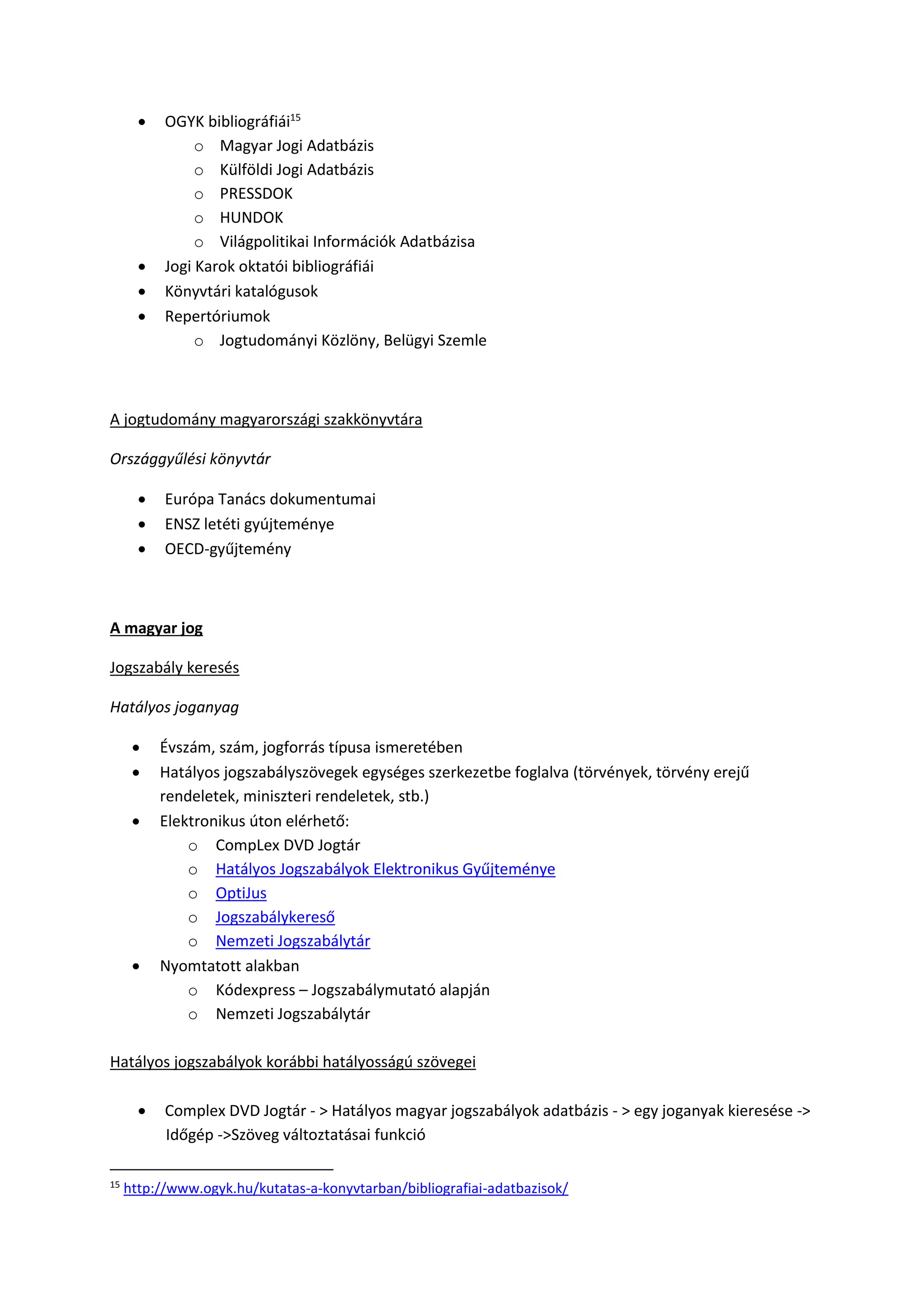  OGYK bibliográfiái15
o Magyar Jogi Adatbázis
o Külföldi Jogi Adatbázis
o PRESSDOK
o HUNDOK
o Világpolitikai Információk Adatbázisa
 Jogi Karok oktatói bibliográfiái
 Könyvtári katalógusok
 Repertóriumok
o Jogtudományi Közlöny, Belügyi Szemle
A jogtudomány magyarországi szakkönyvtára
Országgyűlési könyvtár
 Európa Tanács dokumentumai
 ENSZ letéti gyújteménye
 OECD-gyűjtemény
A magyar jog
Jogszabály keresés
Hatályos joganyag
 Évszám, szám, jogforrás típusa ismeretében
 Hatályos jogszabályszövegek egységes szerkezetbe foglalva (törvények, törvény erejű
rendeletek, miniszteri rendeletek, stb.)
 Elektronikus úton elérhető:
o CompLex DVD Jogtár
o Hatályos Jogszabályok Elektronikus Gyűjteménye
o OptiJus
o Jogszabálykereső
o Nemzeti Jogszabálytár
 Nyomtatott alakban
o Kódexpress – Jogszabálymutató alapján
o Nemzeti Jogszabálytár
Hatályos jogszabályok korábbi hatályosságú szövegei
 Complex DVD Jogtár - > Hatályos magyar jogszabályok adatbázis - > egy joganyak kieresése ->
Időgép ->Szöveg változtatásai funkció
15
http://www.ogyk.hu/kutatas-a-konyvtarban/bibliografiai-adatbazisok/
 