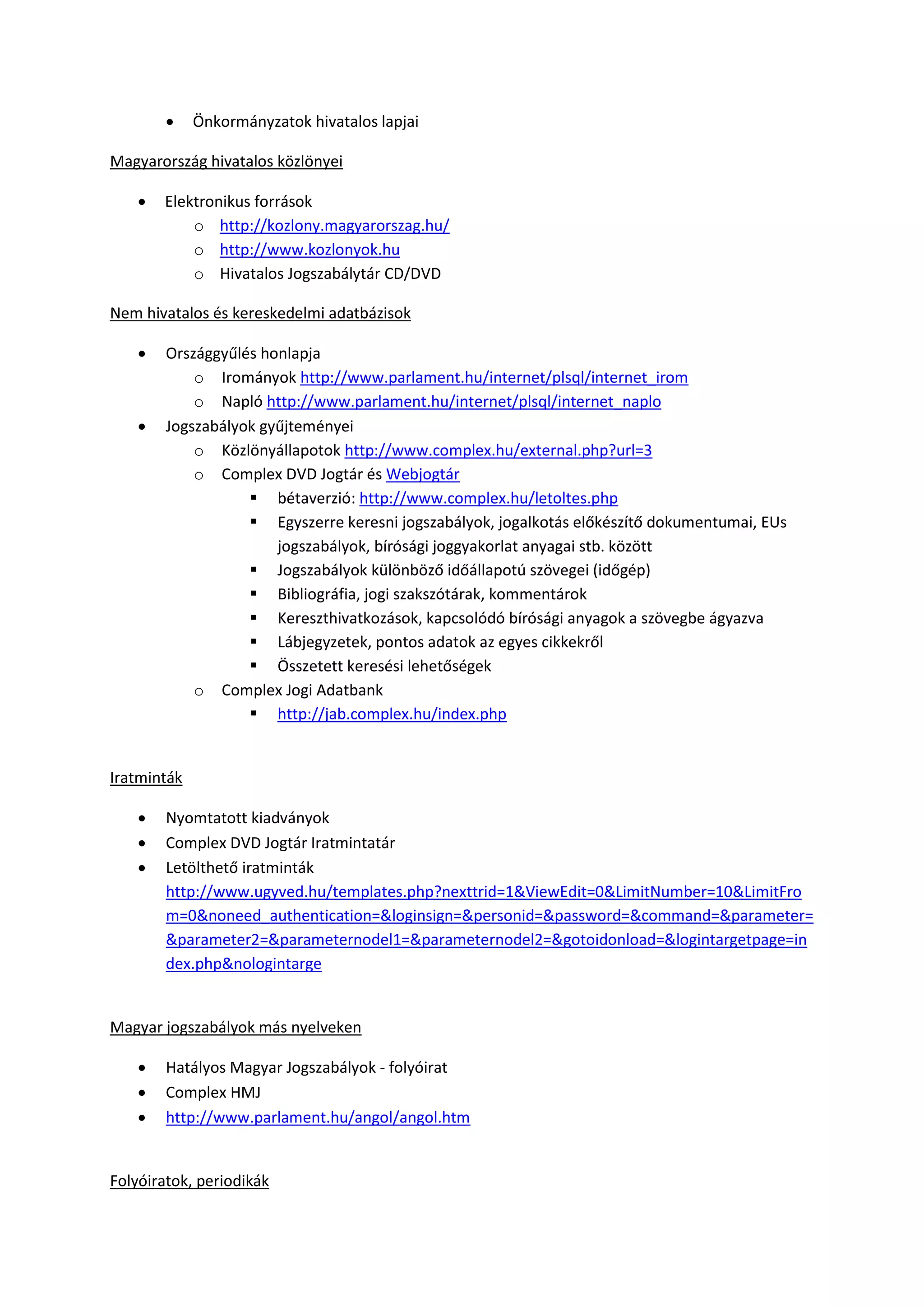  Önkormányzatok hivatalos lapjai
Magyarország hivatalos közlönyei
 Elektronikus források
o http://kozlony.magyarorszag.hu/
o http://www.kozlonyok.hu
o Hivatalos Jogszabálytár CD/DVD
Nem hivatalos és kereskedelmi adatbázisok
 Országgyűlés honlapja
o Irományok http://www.parlament.hu/internet/plsql/internet_irom
o Napló http://www.parlament.hu/internet/plsql/internet_naplo
 Jogszabályok gyűjteményei
o Közlönyállapotok http://www.complex.hu/external.php?url=3
o Complex DVD Jogtár és Webjogtár
 bétaverzió: http://www.complex.hu/letoltes.php
 Egyszerre keresni jogszabályok, jogalkotás előkészítő dokumentumai, EUs
jogszabályok, bírósági joggyakorlat anyagai stb. között
 Jogszabályok különböző időállapotú szövegei (időgép)
 Bibliográfia, jogi szakszótárak, kommentárok
 Kereszthivatkozások, kapcsolódó bírósági anyagok a szövegbe ágyazva
 Lábjegyzetek, pontos adatok az egyes cikkekről
 Összetett keresési lehetőségek
o Complex Jogi Adatbank
 http://jab.complex.hu/index.php
Iratminták
 Nyomtatott kiadványok
 Complex DVD Jogtár Iratmintatár
 Letölthető iratminták
http://www.ugyved.hu/templates.php?nexttrid=1&ViewEdit=0&LimitNumber=10&LimitFro
m=0&noneed_authentication=&loginsign=&personid=&password=&command=&parameter=
&parameter2=&parameternodel1=&parameternodel2=&gotoidonload=&logintargetpage=in
dex.php&nologintarge
Magyar jogszabályok más nyelveken
 Hatályos Magyar Jogszabályok - folyóirat
 Complex HMJ
 http://www.parlament.hu/angol/angol.htm
Folyóiratok, periodikák
 