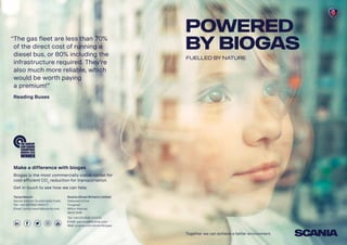 Make a difference with biogas
Biogas is the most commercially viable option for
cost efficient CO2
reduction for transportation.
Get in touch to see how we can help.
Tanya Neech
Senior Advisor Sustainable Fuels
Tel: +44 (0)7469 085271
Email: tanya.neech@scania.com
Scania (Great Britain) Limited
Delaware Drive
Tongwell
Milton Keynes
MK15 8HB
Tel: +44 (0)1908 210210
Email: gas.bus@scania.com
Web: scania.com/uk/en/biogas
“The gas fleet are less than 70%
of the direct cost of running a
diesel bus, or 80% including the
infrastructure required. They’re
also much more reliable, which
would be worth paying
a premium!”
Reading Buses
POWERED
BY Biogas
FUELLED BY NATURE
Together we can achieve a better environment.
 