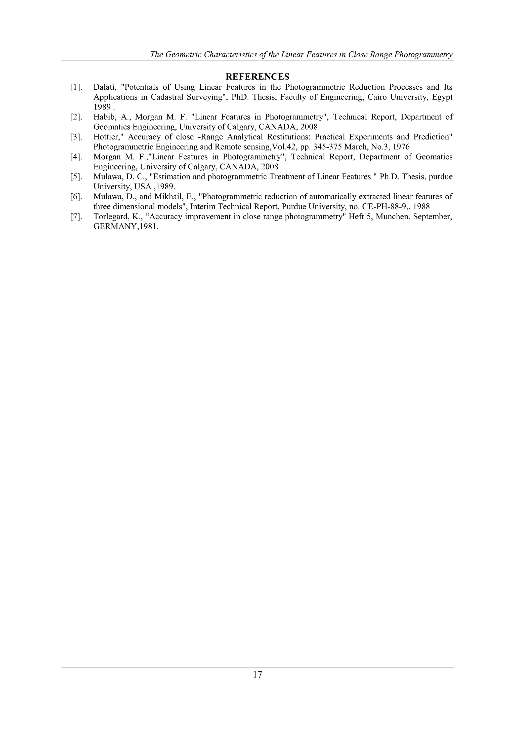 The Geometric Characteristics of the Linear Features in Close Range Photogrammetry
17
REFERENCES
[1]. Dalati, "Potentials of Using Linear Features in the Photogrammetric Reduction Processes and Its
Applications in Cadastral Surveying", PhD. Thesis, Faculty of Engineering, Cairo University, Egypt
1989 .
[2]. Habib, A., Morgan M. F. "Linear Features in Photogrammetry", Technical Report, Department of
Geomatics Engineering, University of Calgary, CANADA, 2008.
[3]. Hottier," Accuracy of close -Range Analytical Restitutions: Practical Experiments and Prediction"
Photogrammetric Engineering and Remote sensing,Vol.42, pp. 345-375 March, No.3, 1976
[4]. Morgan M. F.,"Linear Features in Photogrammetry", Technical Report, Department of Geomatics
Engineering, University of Calgary, CANADA, 2008
[5]. Mulawa, D. C., "Estimation and photogrammetric Treatment of Linear Features " Ph.D. Thesis, purdue
University, USA ,1989.
[6]. Mulawa, D., and Mikhail, E., "Photogrammetric reduction of automatically extracted linear features of
three dimensional models", Interim Technical Report, Purdue University, no. CE-PH-88-9,. 1988
[7]. Torlegard, K., “Accuracy improvement in close range photogrammetry" Heft 5, Munchen, September,
GERMANY,1981.
 