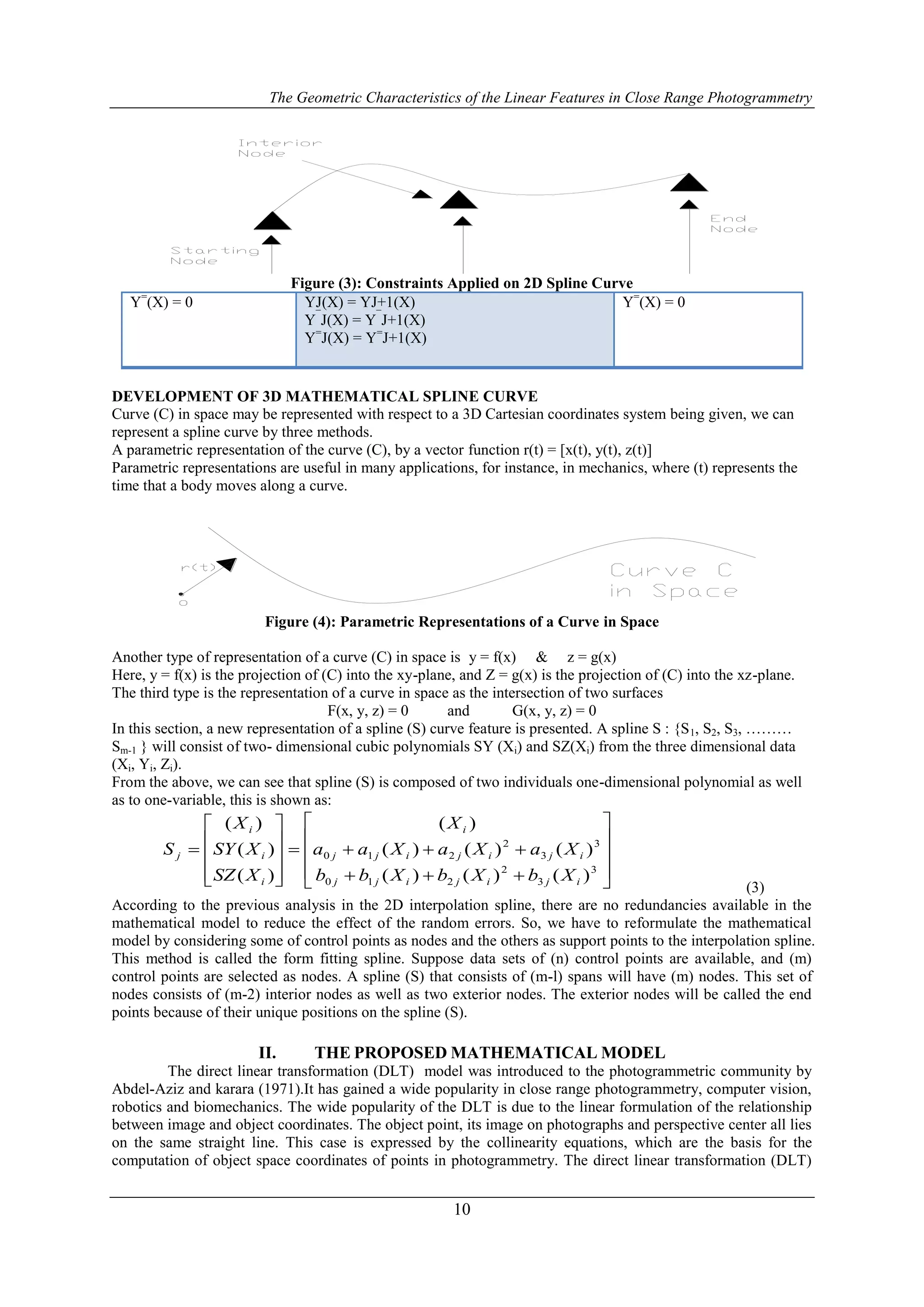 The Geometric Characteristics of the Linear Features in Close Range Photogrammetry
10
Figure (3): Constraints Applied on 2D Spline Curve
Y=
(X) = 0 YJ(X) = YJ+1(X)
Y¯
J(X) = Y¯
J+1(X)
Y=
J(X) = Y=
J+1(X)
Y=
(X) = 0
DEVELOPMENT OF 3D MATHEMATICAL SPLINE CURVE
Curve (C) in space may be represented with respect to a 3D Cartesian coordinates system being given, we can
represent a spline curve by three methods.
A parametric representation of the curve (C), by a vector function r(t) = [x(t), y(t), z(t)]
Parametric representations are useful in many applications, for instance, in mechanics, where (t) represents the
time that a body moves along a curve.
Figure (4): Parametric Representations of a Curve in Space
Another type of representation of a curve (C) in space is y = f(x) & z = g(x)
Here, y = f(x) is the projection of (C) into the xy-plane, and Z = g(x) is the projection of (C) into the xz-plane.
The third type is the representation of a curve in space as the intersection of two surfaces
F(x, y, z) = 0 and G(x, y, z) = 0
In this section, a new representation of a spline (S) curve feature is presented. A spline S : {S1, S2, S3, ………
Sm-1 } will consist of two- dimensional cubic polynomials SY (Xi) and SZ(Xi) from the three dimensional data
(Xi, Yi, Zi).
From the above, we can see that spline (S) is composed of two individuals one-dimensional polynomial as well
as to one-variable, this is shown as:























3
3
2
210
3
3
2
210
)()()(
)()()(
)(
)(
)(
)(
ijijijj
ijijijj
i
i
i
i
j
XbXbXbb
XaXaXaa
X
XSZ
XSY
X
S
(3)
According to the previous analysis in the 2D interpolation spline, there are no redundancies available in the
mathematical model to reduce the effect of the random errors. So, we have to reformulate the mathematical
model by considering some of control points as nodes and the others as support points to the interpolation spline.
This method is called the form fitting spline. Suppose data sets of (n) control points are available, and (m)
control points are selected as nodes. A spline (S) that consists of (m-l) spans will have (m) nodes. This set of
nodes consists of (m-2) interior nodes as well as two exterior nodes. The exterior nodes will be called the end
points because of their unique positions on the spline (S).
II. THE PROPOSED MATHEMATICAL MODEL
The direct linear transformation (DLT) model was introduced to the photogrammetric community by
Abdel-Aziz and karara (1971).It has gained a wide popularity in close range photogrammetry, computer vision,
robotics and biomechanics. The wide popularity of the DLT is due to the linear formulation of the relationship
between image and object coordinates. The object point, its image on photographs and perspective center all lies
on the same straight line. This case is expressed by the collinearity equations, which are the basis for the
computation of object space coordinates of points in photogrammetry. The direct linear transformation (DLT)
 