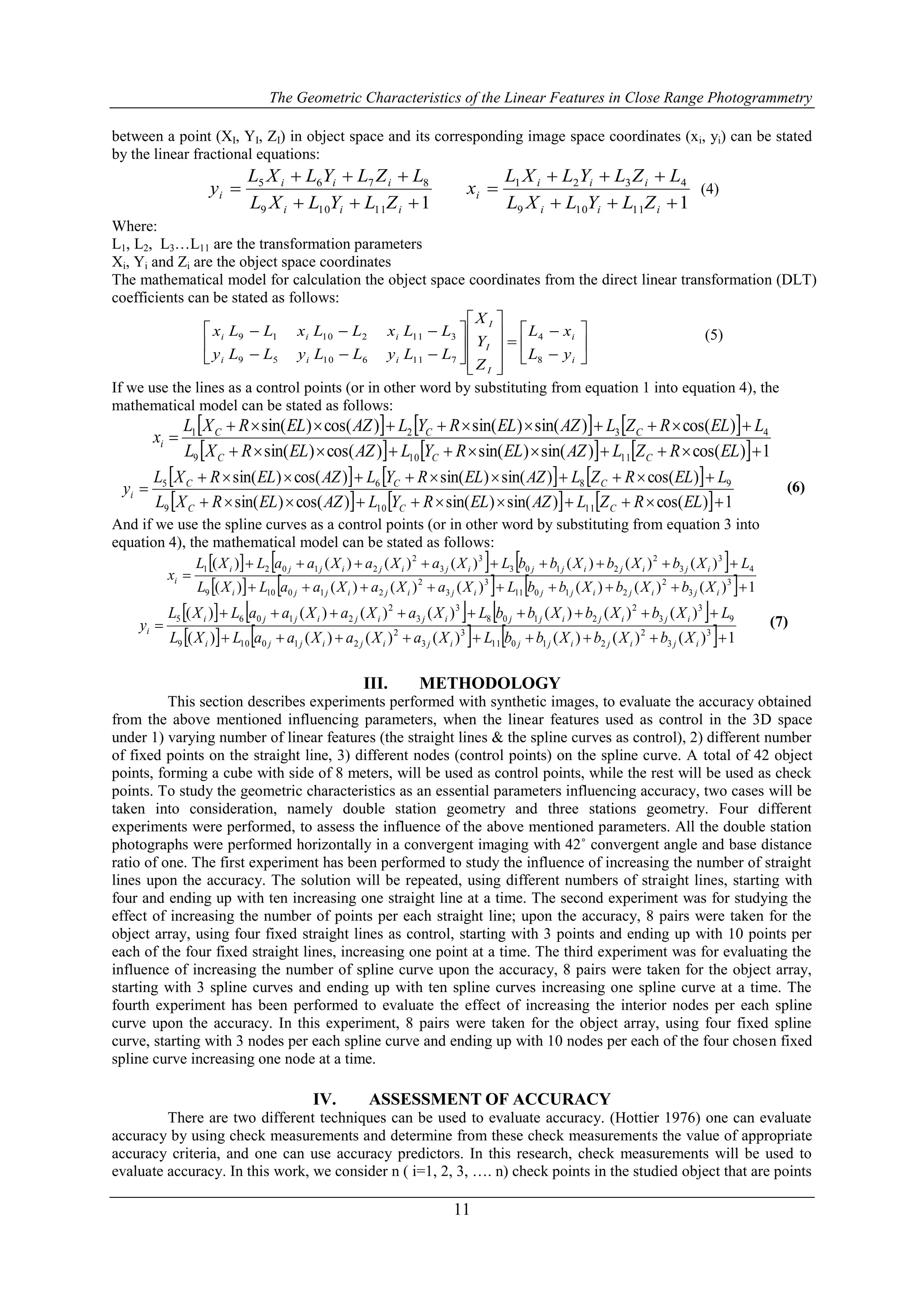 The Geometric Characteristics of the Linear Features in Close Range Photogrammetry
11
between a point (XI, YI, ZI) in object space and its corresponding image space coordinates (xi, yi) can be stated
by the linear fractional equations:
111109
8765



iii
iii
i
ZLYLXL
LZLYLXL
y
111109
4321



iii
iii
i
ZLYLXL
LZLYLXL
x (4)
Where:
L1, L2, L3…L11 are the transformation parameters
Xi, Yi and Zi are the object space coordinates
The mathematical model for calculation the object space coordinates from the direct linear transformation (DLT)
coefficients can be stated as follows:



























i
i
I
I
I
iii
iii
yL
xL
Z
Y
X
LLyLLyLLy
LLxLLxLLx
8
4
71161059
31121019 (5)
If we use the lines as a control points (or in other word by substituting from equation 1 into equation 4), the
mathematical model can be stated as follows:
     
      1)cos()sin()sin()cos()sin(
)cos()sin()sin()cos()sin(
11109
4321



ELRZLAZELRYLAZELRXL
LELRZLAZELRYLAZELRXL
x
CCC
CCC
i
     
      1)cos()sin()sin()cos()sin(
)cos()sin()sin()cos()sin(
11109
9865



ELRZLAZELRYLAZELRXL
LELRZLAZELRYLAZELRXL
y
CCC
CCC
i
(6)
And if we use the spline curves as a control points (or in other word by substituting from equation 3 into
equation 4), the mathematical model can be stated as follows:
     
      1)()()()()()()(
)()()()()()()(
3
3
2
21011
3
3
2
210109
4
3
3
2
2103
3
3
2
21021



ijijijjijijijji
ijijijjijijijji
i
XbXbXbbLXaXaXaaLXL
LXbXbXbbLXaXaXaaLXL
x
     
      1)()()()()()()(
)()()()()()()(
3
3
2
21011
3
3
2
210109
9
3
3
2
2108
3
3
2
21065



ijijijjijijijji
ijijijjijijijji
i
XbXbXbbLXaXaXaaLXL
LXbXbXbbLXaXaXaaLXL
y (7)
III. METHODOLOGY
This section describes experiments performed with synthetic images, to evaluate the accuracy obtained
from the above mentioned influencing parameters, when the linear features used as control in the 3D space
under 1) varying number of linear features (the straight lines & the spline curves as control), 2) different number
of fixed points on the straight line, 3) different nodes (control points) on the spline curve. A total of 42 object
points, forming a cube with side of 8 meters, will be used as control points, while the rest will be used as check
points. To study the geometric characteristics as an essential parameters influencing accuracy, two cases will be
taken into consideration, namely double station geometry and three stations geometry. Four different
experiments were performed, to assess the influence of the above mentioned parameters. All the double station
photographs were performed horizontally in a convergent imaging with 42˚ convergent angle and base distance
ratio of one. The first experiment has been performed to study the influence of increasing the number of straight
lines upon the accuracy. The solution will be repeated, using different numbers of straight lines, starting with
four and ending up with ten increasing one straight line at a time. The second experiment was for studying the
effect of increasing the number of points per each straight line; upon the accuracy, 8 pairs were taken for the
object array, using four fixed straight lines as control, starting with 3 points and ending up with 10 points per
each of the four fixed straight lines, increasing one point at a time. The third experiment was for evaluating the
influence of increasing the number of spline curve upon the accuracy, 8 pairs were taken for the object array,
starting with 3 spline curves and ending up with ten spline curves increasing one spline curve at a time. The
fourth experiment has been performed to evaluate the effect of increasing the interior nodes per each spline
curve upon the accuracy. In this experiment, 8 pairs were taken for the object array, using four fixed spline
curve, starting with 3 nodes per each spline curve and ending up with 10 nodes per each of the four chosen fixed
spline curve increasing one node at a time.
IV. ASSESSMENT OF ACCURACY
There are two different techniques can be used to evaluate accuracy. (Hottier 1976) one can evaluate
accuracy by using check measurements and determine from these check measurements the value of appropriate
accuracy criteria, and one can use accuracy predictors. In this research, check measurements will be used to
evaluate accuracy. In this work, we consider n ( i=1, 2, 3, …. n) check points in the studied object that are points
 