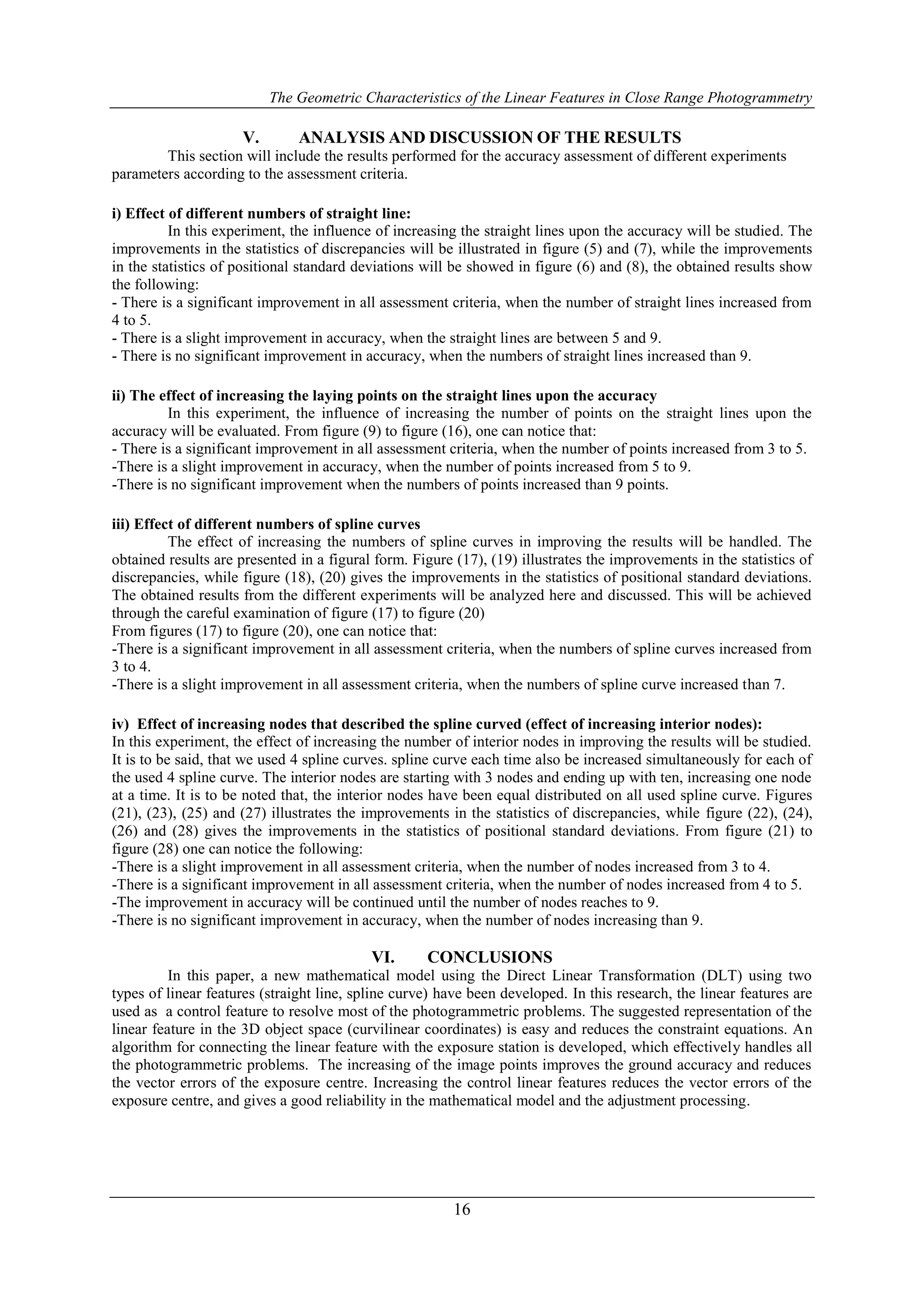 The Geometric Characteristics of the Linear Features in Close Range Photogrammetry
16
V. ANALYSIS AND DISCUSSION OF THE RESULTS
This section will include the results performed for the accuracy assessment of different experiments
parameters according to the assessment criteria.
i) Effect of different numbers of straight line:
In this experiment, the influence of increasing the straight lines upon the accuracy will be studied. The
improvements in the statistics of discrepancies will be illustrated in figure (5) and (7), while the improvements
in the statistics of positional standard deviations will be showed in figure (6) and (8), the obtained results show
the following:
- There is a significant improvement in all assessment criteria, when the number of straight lines increased from
4 to 5.
- There is a slight improvement in accuracy, when the straight lines are between 5 and 9.
- There is no significant improvement in accuracy, when the numbers of straight lines increased than 9.
ii) The effect of increasing the laying points on the straight lines upon the accuracy
In this experiment, the influence of increasing the number of points on the straight lines upon the
accuracy will be evaluated. From figure (9) to figure (16), one can notice that:
- There is a significant improvement in all assessment criteria, when the number of points increased from 3 to 5.
-There is a slight improvement in accuracy, when the number of points increased from 5 to 9.
-There is no significant improvement when the numbers of points increased than 9 points.
iii) Effect of different numbers of spline curves
The effect of increasing the numbers of spline curves in improving the results will be handled. The
obtained results are presented in a figural form. Figure (17), (19) illustrates the improvements in the statistics of
discrepancies, while figure (18), (20) gives the improvements in the statistics of positional standard deviations.
The obtained results from the different experiments will be analyzed here and discussed. This will be achieved
through the careful examination of figure (17) to figure (20)
From figures (17) to figure (20), one can notice that:
-There is a significant improvement in all assessment criteria, when the numbers of spline curves increased from
3 to 4.
-There is a slight improvement in all assessment criteria, when the numbers of spline curve increased than 7.
iv) Effect of increasing nodes that described the spline curved (effect of increasing interior nodes):
In this experiment, the effect of increasing the number of interior nodes in improving the results will be studied.
It is to be said, that we used 4 spline curves. spline curve each time also be increased simultaneously for each of
the used 4 spline curve. The interior nodes are starting with 3 nodes and ending up with ten, increasing one node
at a time. It is to be noted that, the interior nodes have been equal distributed on all used spline curve. Figures
(21), (23), (25) and (27) illustrates the improvements in the statistics of discrepancies, while figure (22), (24),
(26) and (28) gives the improvements in the statistics of positional standard deviations. From figure (21) to
figure (28) one can notice the following:
-There is a slight improvement in all assessment criteria, when the number of nodes increased from 3 to 4.
-There is a significant improvement in all assessment criteria, when the number of nodes increased from 4 to 5.
-The improvement in accuracy will be continued until the number of nodes reaches to 9.
-There is no significant improvement in accuracy, when the number of nodes increasing than 9.
VI. CONCLUSIONS
In this paper, a new mathematical model using the Direct Linear Transformation (DLT) using two
types of linear features (straight line, spline curve) have been developed. In this research, the linear features are
used as a control feature to resolve most of the photogrammetric problems. The suggested representation of the
linear feature in the 3D object space (curvilinear coordinates) is easy and reduces the constraint equations. An
algorithm for connecting the linear feature with the exposure station is developed, which effectively handles all
the photogrammetric problems. The increasing of the image points improves the ground accuracy and reduces
the vector errors of the exposure centre. Increasing the control linear features reduces the vector errors of the
exposure centre, and gives a good reliability in the mathematical model and the adjustment processing.
 