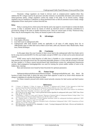 Underground Cable Fault Distance Conveyed Over Gsm
DOI: 10.9790/1676-1102030610 www.iosrjournals.org 10 | Page
Electronic voltage regulators are found in devices such as computer power supplies where they
stabilize the DC voltages used by the processor and other elements. In automobile alternators and central power
station generator plants, voltage regulators control the output of the plant. In an electric system, voltage
regulators may be installed at a substation or along distribution lines so that all customers receive steady voltage
independent of how much power is drawn from the line.
Relay
Relay is sensing device which senses the fault & send a trip signal to circuit breaker to isolate the faulty
section. A relay is automatic device by means of which an electrical circuit is indirectly controlled & is
governed by change in the same or another electrical circuit. There are various types of relay: Numerical relay,
Static relay & electromagnetic relay. Relay are housed in panel in the control room.
II. Advantages
1. Less maintenance
2. It has higher efficiency
3. Less fault occur in underground cable
4. Underground cable fault location model are applicable to all types of cable ranging from 1kv to
500kv&other types of cable fault such as-Short circuit fault, cable cuts, Resistive fault, Sheath faults, Water
trees, Partial discharges.
III. Conclusion
In this paper detect the exact location of short circuit fault in the underground cable from feeder end in
km by using microcontroller8051.For this used simple concept of OHM’s law so fault can be easily detected and
repaired.
FODT sensor used in fault detection of cable lines is Suitable to a low resistance grounded system,
long distance line and multi-circuit line.The maximum detectable distance is 10 km with the accuracy of lm and
the time needed is 15-30sec.a neural network-based fault identification system for underground transmission
systems. Back propagation learningalgorithm was used for training the system andthe number of units in the
hidden layer, learning
Rate and momentum were found by brute-forcetrials for optimum parameters.
IV. Future Scope
Inthisprojectdetectonlythelocationofshortcircuitfault inundergroundcableline,and also detect the
location of open circuit fault, to detect the open circuit fault capacitor is used in ac circuit which measure the
change in impedance & calculate the distance of fault.
For future research, proceed with similar neural networks structure for fault section and fault location
estimation.
References
[1]. T. Kawai , N. Takinami , T. Chino , K. Amano , K. Watanabe , Y. Nakamura and N. Shiseki, "A New Approach to Cable Fault
Location Using Fiber Optic Technology", IEEE Transaction on Power Delivery, vol. 10, no. 1, pp. 85-91, 1995.
[2]. M.-S. Choi , S.-J. Lee , D.-S. Lee and B.-G. Jin, "A new fault location algorithm using direct circuit analysis for distribution
systems", IEEE Trans. Power Del., vol. 19, no. 1, pp. 35-41, 2004
[3]. M.-S. Choi, D.-S. Lee, and X. Yang, “A line to ground fault location algorithm for underground cable system,” KIEE Trans. Power
Eng., pp. 267–273, Jun. 2005.
[4]. B. Kasztenny, I. Voloh, C.G. Jones, and G. Baroudi, "Detection of Incipient Faults in Underground Medium Voltage Cables," 61st
Annual Conference for Protective Relay Engineers, pp. 349-366, April 1-3, 2008.
[5]. M. J. Mousavi and K. L. Butler-Purry, "A novel condition assessment system for underground distribution applications", IEEE
Trans. Power Syst., vol. 24, no. 3, pp. 1115-1125, 2009
[6]. Tarlochan S. Sidhu, Zhihan Xu, “Detection of Incipient Faults in Distribution Underground Cables”, IEEE Transactions on Power
Delivery, Vol. 25, NO. 3, JULY 2010.
[7]. Md. Fakhrul Islam, Amanullah M T Oo, Salahuddin. A. Azad1 , “Locating Underground Cable Faults: A Review and Guideline for
New Development” , 2013 IEEE
 