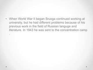 • When World War II began Sruoga continued working at
university, but he had different problems because of his
previous work in the field of Russian languge and
literature. In 1943 he was sent to the concentration camp
.
 