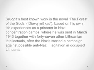 Sruoga's best known work is the novel ‘The Forest
of the Gods ‘(‘Dievų miškas’), based on his own
life experiences as a prisoner in Nazi
concentration camps, where he was sent in March
1943 together with forty-seven other Lithuanian
intellectuals, after the Nazis started a campaign
against possible anti-Nazi agitation in occupied
Lithuania.
 