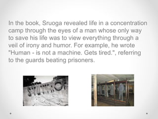 In the book, Sruoga revealed life in a concentration
camp through the eyes of a man whose only way
to save his life was to view everything through a
veil of irony and humor. For example, he wrote
"Human - is not a machine. Gets tired.", referring
to the guards beating prisoners.
 