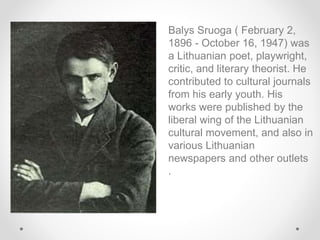 Balys Sruoga ( February 2,
1896 - October 16, 1947) was
a Lithuanian poet, playwright,
critic, and literary theorist. He
contributed to cultural journals
from his early youth. His
works were published by the
liberal wing of the Lithuanian
cultural movement, and also in
various Lithuanian
newspapers and other outlets
.
 