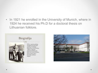 • In 1921 he enrolled in the University of Munich, where in
1924 he received his Ph.D for a doctoral thesis on
Lithuanian folklore.
 