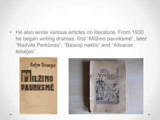 • He also wrote various articles on literature. From 1930
he began writing dramas, first “Milžino paunksmė”, later
“Radvila Perkūnas”, “Baisioji naktis” and “Aitvaras
teisėjas”.
 