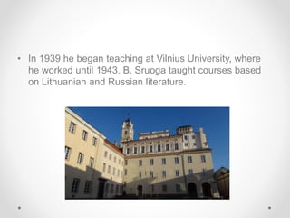 • In 1939 he began teaching at Vilnius University, where
he worked until 1943. B. Sruoga taught courses based
on Lithuanian and Russian literature.
 