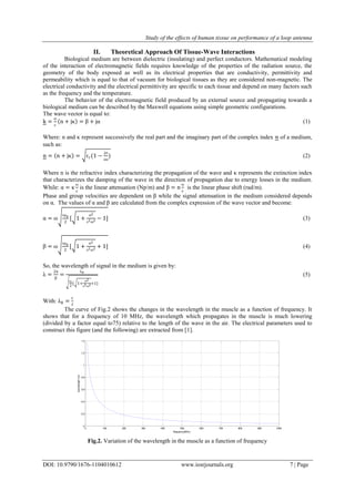 Study of the effects of human tissue on performance of a loop antenna
DOI: 10.9790/1676-1104010612 www.iosrjournals.org 7 | Page
II. Theoretical Approach Of Tissue-Wave Interactions
Biological medium are between dielectric (insulating) and perfect conductors. Mathematical modeling
of the interaction of electromagnetic fields requires knowledge of the properties of the radiation source, the
geometry of the body exposed as well as its electrical properties that are conductivity, permittivity and
permeability which is equal to that of vacuum for biological tissues as they are considered non-magnetic. The
electrical conductivity and the electrical permittivity are specific to each tissue and depend on many factors such
as the frequency and the temperature.
The behavior of the electromagnetic field produced by an external source and propagating towards a
biological medium can be described by the Maxwell equations using simple geometric configurations.
The wave vector is equal to:
k =
ω
c
n + jκ = β + jα (1)
Where: n and κ represent successively the real part and the imaginary part of the complex index 𝑛 of a medium,
such as:
n = n + jκ = ԑr(1 −
jζ
ωε
) (2)
Where n is the refractive index characterizing the propagation of the wave and κ represents the extinction index
that characterizes the damping of the wave in the direction of propagation due to energy losses in the medium.
While: α = κ
ω
c
is the linear attenuation (Np/m) and β = n
ω
c
is the linear phase shift (rad/m).
Phase and group velocities are dependent on β while the signal attenuation in the medium considered depends
on α. The values of α and β are calculated from the complex expression of the wave vector and become:
α = ω
εμ0
2
[ 1 +
ζ2
ε2ω2 − 1] (3)
β = ω
εμ0
2
[ 1 +
ζ2
ε2ω2 + 1] (4)
So, the wavelength of signal in the medium is given by:
λ =
2π
β
=
λ0
εr
2
[ 1+
ζ2
ε2ω2+1]
(5)
With: λ0 =
c
f
The curve of Fig.2 shows the changes in the wavelength in the muscle as a function of frequency. It
shows that for a frequency of 10 MHz, the wavelength which propagates in the muscle is much lowering
(divided by a factor equal to75) relative to the length of the wave in the air. The electrical parameters used to
construct this figure (and the following) are extracted from [1].
Fig.2. Variation of the wavelength in the muscle as a function of frequency
0 100 200 300 400 500 600 700 800 900 1000
0
0.2
0.4
0.6
0.8
1
1.2
1.4
frequency(MHz)
wavelength(m)
 