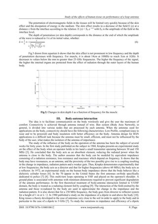 Study of the effects of human tissue on performance of a loop antenna
DOI: 10.9790/1676-1104010612 www.iosrjournals.org 8 | Page
The penetration of electromagnetic fields in the tissues will be limited very quickly because of the skin
effect and the dissipation of energy in the medium. The skin effect results in a decrease of the field E (z) at a
distance z from the interface according to the relation: E (z) = E0 e– α z
with E0 is the amplitude of the field at the
interface level.
The depth of penetration (or skin depth) corresponds to the distance at the end of which the amplitude
of the wave is reduced to 1/e of its initial value, whether:
δ =
1
α
=
1
ω
εμ0
2
[ 1+
ζ2
ε2ω2−1]
(6)
Fig.3 drawn from equation 6 shows that the skin effect is not prominent in low frequency and the depth
of penetration decreases with frequency. For muscle, it is about 14cm at 10MHz to reach 5cm at 1GHz. It
decreases to values below the mm to greater than 25 GHz frequencies. The higher the frequency of the signal,
the higher the internal organs are protected from the effect of radiation through the outer layers of the human
body.
Fig.3. Changes in skin depth δ as a function of frequency for the muscle
III. Body-antenna interaction
The idea is to facilitate communication on the body wirelessly and give the user the maximum of
comfort. Connectivity is achieved through antenna instead of wire. Ban system (Body Area Network), in
general, is divided into various nodes that are processed by each antenna. When the antennas used for
applications on the body, connectivity should have the following characteristics: Low Profile, compliant (easy to
wear and to be powered) and body insulation with better efficiency on the body. Antenna design for BAN
applications is a difficult task because the antenna must be small, efficient, and must not be influenced by the
body of the user, what makes the isolation of the antenna of importance.
The study of the influence of the body on the operation of the antenna has been the subject of several
works for forty years. In the first study published on the subject in 1968, Krupka presents an experimental study
on the effect of the body when an operator holds in his hand a small transmitter operating between 30 and 150
MHz [5]. He concluded that the body acts as an absorbent element, reducing the radiated power when the
antenna is close to the body. The author assumes that the body can be modeled by equivalent impedance
consisting of a radiation resistance, loss resistance and reactance which depend on frequency. It shows that the
body may have resonances, as an antenna, and the proximity of the two possibly give rise to a coupling resulting
in the change in impedance, radiation pattern and a weaker gain. Thus, Krupka demonstrates experimentally that
at low frequencies, the body acts as a director and that for higher frequencies (above 60 MHz); the body acts as
a reflector. In 1972, an experimental study on the human body impedance shows that the body behaves like a
dielectric cylinder losses [6]. In the 70 appear in the United States the first antennas on-body specifically
dedicated to police [7] [8]. This multi-turn loops operating in VHF and placed on the operator's shoulder. A
ground plane is associated with antennas with minimum dimensions required to prevent significant degradation
of the antenna performance. In the first theoretical treatment of body-antenna interaction limited in V/UHF
domain, the body is treated as a radiating element fed by coupling [9]. The interaction of the field emitted by the
antenna and those re-radiated by the body are used to approximate the change in the impedance and the
radiation pattern. It is also shown that for a 150 MHz frequency, the body goes from director to reflector system
for a height of 1 m or λ / 2. In 1980 published a study on the impedance of a dipole in and above the body [10].
King reuses a theory developed in the case of antennas very close to the soil in order to apply to the body and in
particular to the case of a dipole to 3 GHz [7]. To study the variations in impedance and efficiency of a dipole
0 100 200 300 400 500 600 700 800 900 1000
0.05
0.1
0.15
0.2
0.25
0.3
frequency(MHz)
depthofpenetration(m)
 