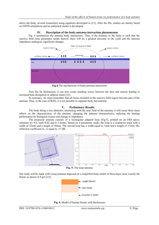 Study of the effects of human tissue on performance of a loop antenna
DOI: 10.9790/1676-1104010612 www.iosrjournals.org 9 | Page
above the body, several researchers using equations developed in [11]. After the 80s, studies are mainly based
on FDTD simulations and no analytical model is developed.
IV. Description of the body-antenna interaction phenomenon
Fig. 4 summarizes the antenna body interactions. Thus, if the distance to the body is such that the
reactive field zone penetrates inside thereof, there will be a gradual decrease in the yield and the antenna
impedance undergoes significant changes.
Fig.4.The mechanisms of body-antenna interaction
Next the fat thicknesses, it can also create standing waves between the skin and muscle leading to
increased heat dissipation in adipose tissue [12].
In summary, we must remember that all items included in the reactive field region become part of the
antenna. Thus, in the case of BAN, it is not possible to separate body and antenna.
V. Preliminary Results
The body being a loss dielectric interacting with the near field of the antenna, it will cause three main
effects on the characteristics of the antenna: changing the antenna characteristics, reducing the heating
performance by biological tissues and change in impedance.
The proposed antenna consists of a rectangular adapted loop (Fig.5), printed on an FR4_epoxy
substrate (Ɛr=4.4, tanδ=0.02 and h=1.6mm). Based on a parametric study, the loop is a conductor track with a
width of 22mm and a length of 30mm. The second loop has a width equal to 1mm and a length of 17mm. His
reflection coefficient S11 is equal to -17 dB.
Fig. 5: The loop antenna
Our study will be made with a loop antenna disposed on a simplified body model of three-layer more exactly the
thorax as shown in Fig.6 [13].
Fig. 6. Model of human thorax with thicknesses
0.00 100.00 200.00 300.00 400.00 500.00 600.00 700.00 800.00
Freq [MHz]
-17.50
-15.00
-12.50
-10.00
-7.50
-5.00
-2.50
0.00
dB(S(1,1))
antenne seuleXY Plot 1 ANSOFT
m1
Curve Info
dB(S(1,1))
Setup1 : Sweep1
Name X Y
m1 455.0000 -16.9674
 