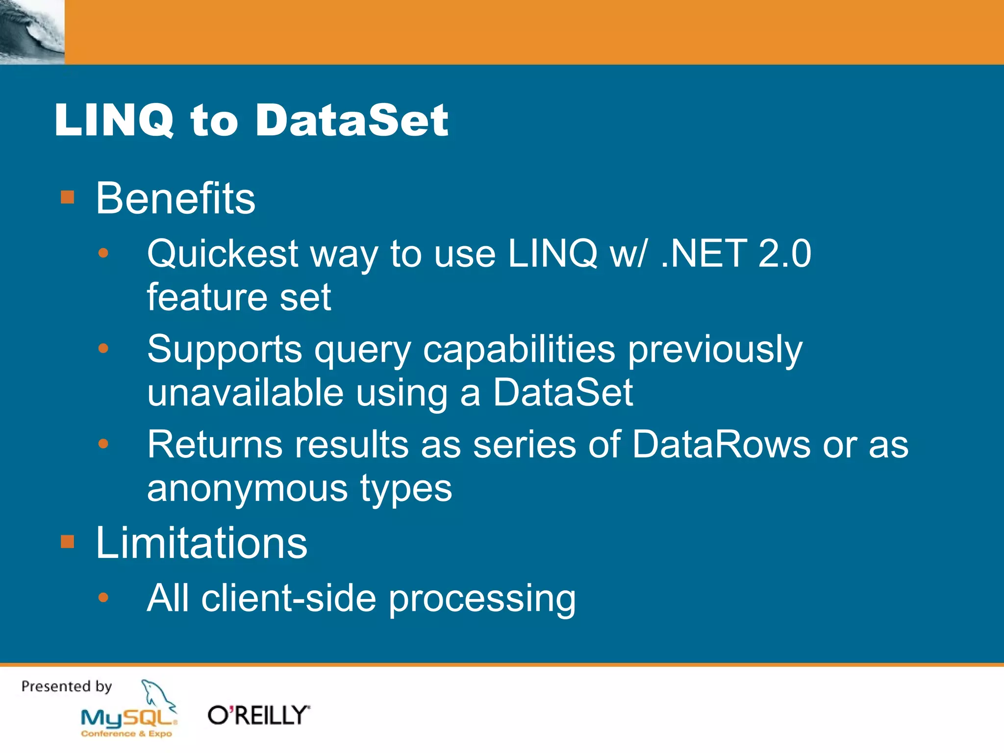 LINQ to DataSet Benefits Quickest way to use LINQ w/ .NET 2.0 feature set Supports query capabilities previously unavailable using a DataSet Returns results as series of DataRows or as anonymous types Limitations All client-side processing 