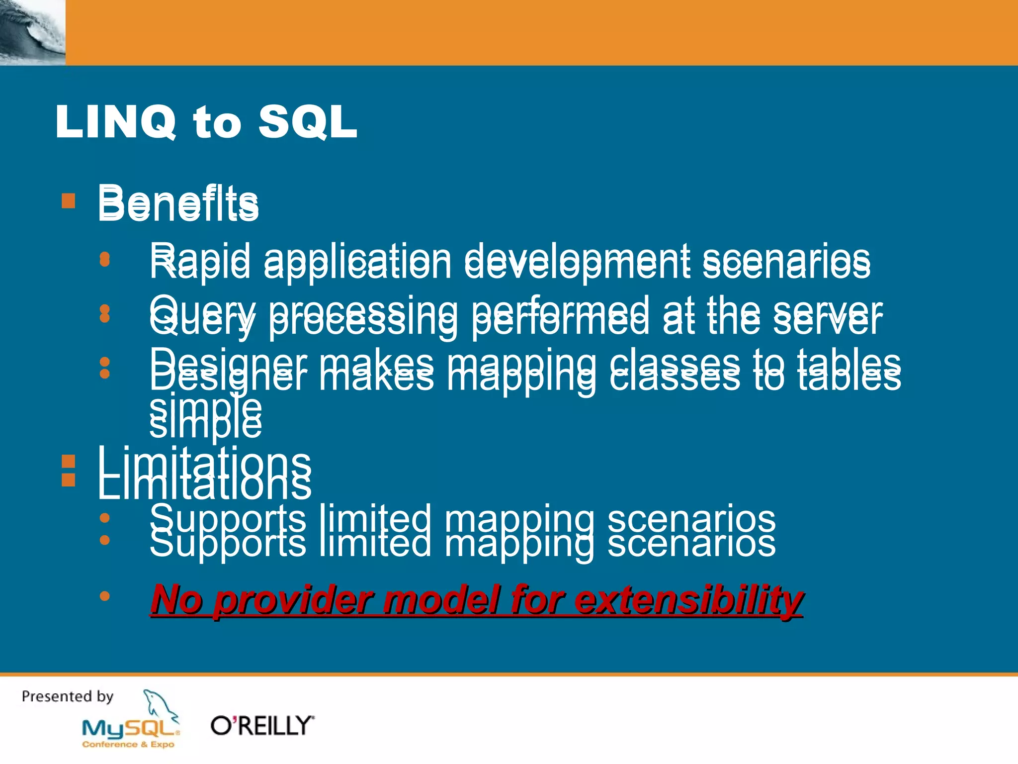 LINQ to SQL Benefits Rapid application development scenarios Query processing performed at the server Designer makes mapping classes to tables simple Limitations Supports limited mapping scenarios Benefits Rapid application development scenarios Query processing performed at the server Designer makes mapping classes to tables simple Limitations Supports limited mapping scenarios No provider model for extensibility 