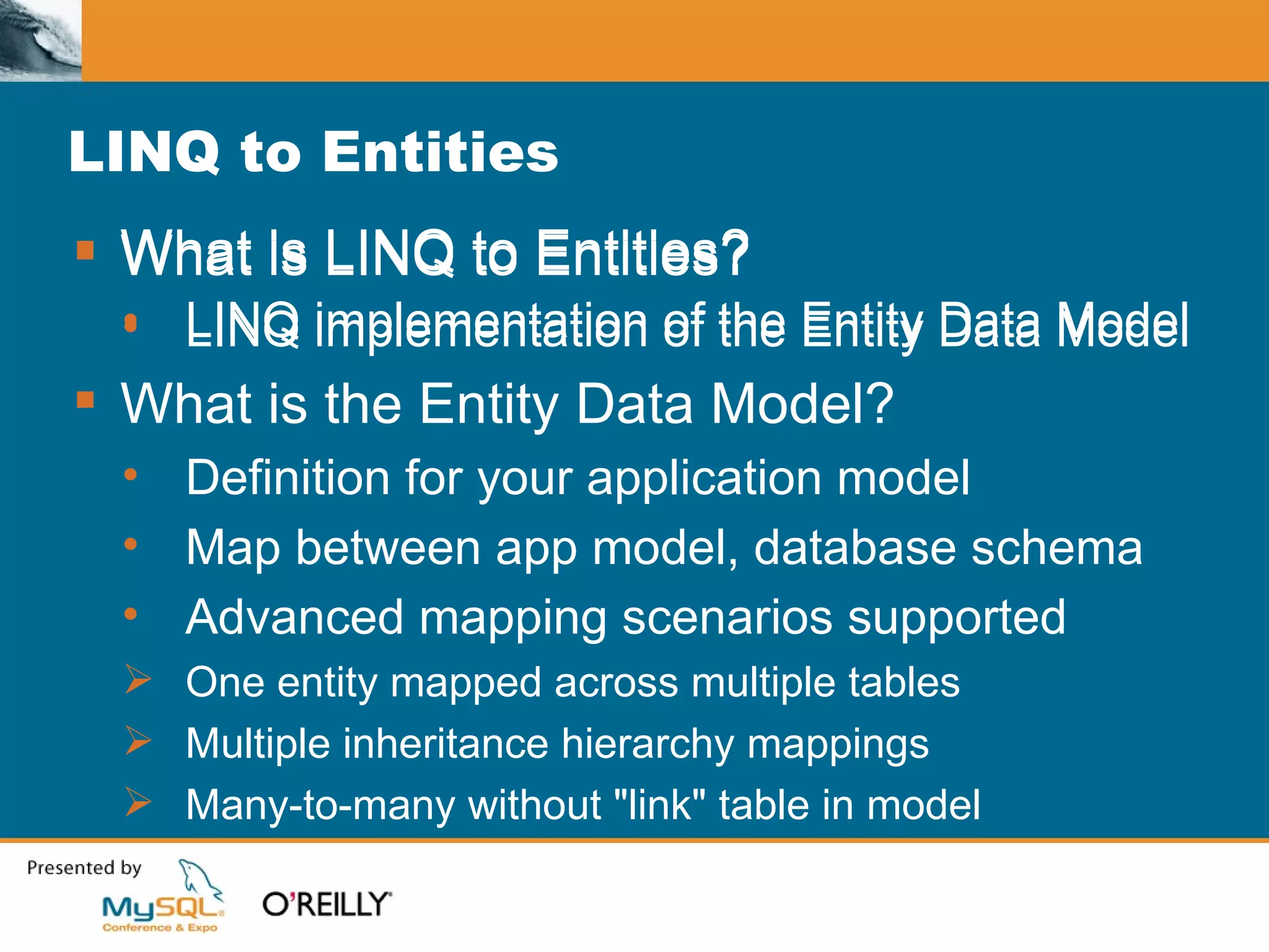 What is LINQ to Entities? LINQ implementation of the Entity Data Model LINQ to Entities What is LINQ to Entities? LINQ implementation of the Entity Data Model What is the Entity Data Model? Definition for your application model Map between app model, database schema Advanced mapping scenarios supported One entity mapped across multiple tables Multiple inheritance hierarchy mappings Many-to-many without "link" table in model 