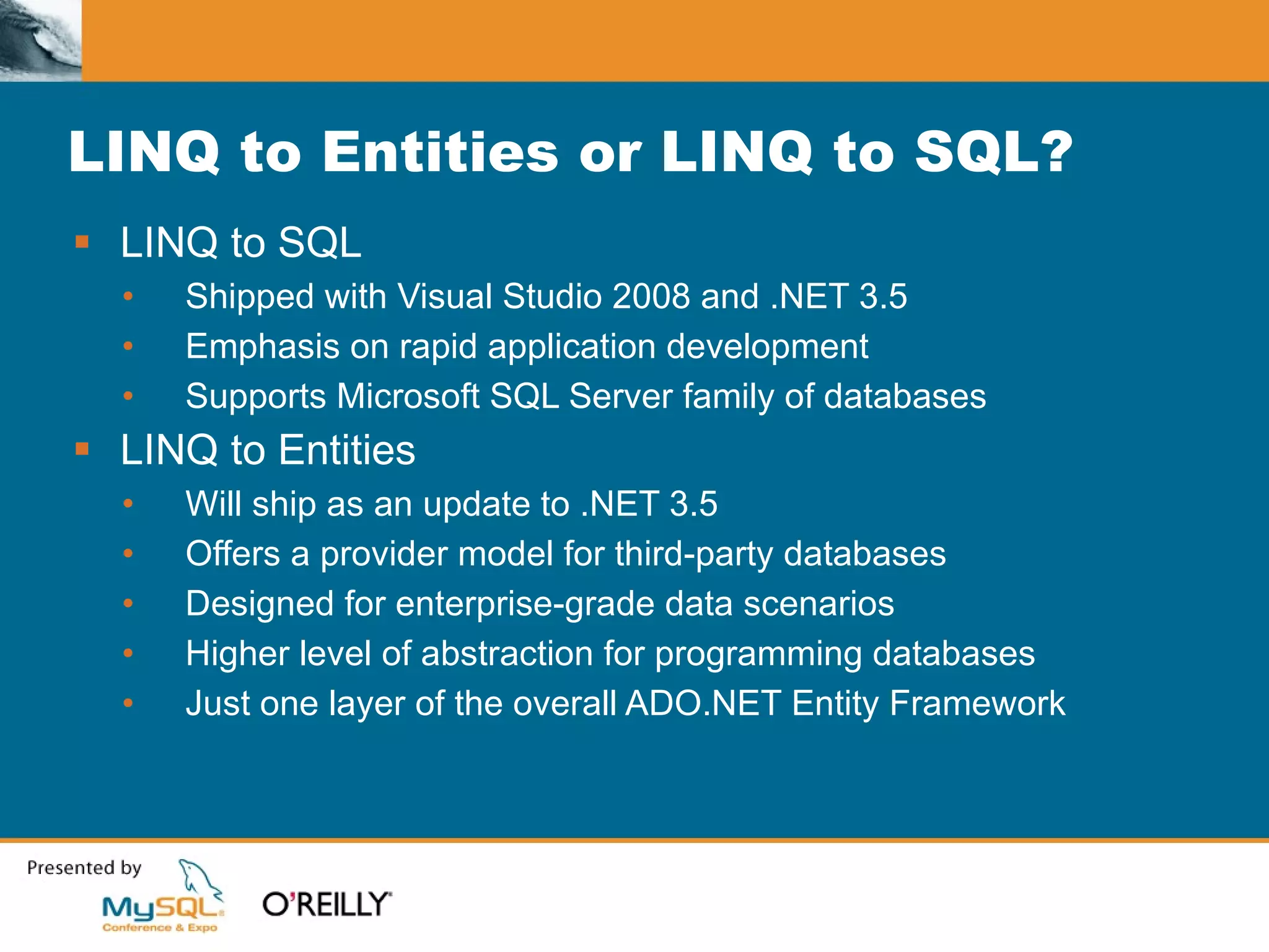 LINQ to Entities or LINQ to SQL? LINQ to SQL Shipped with Visual Studio 2008 and .NET 3.5 Emphasis on rapid application development Supports Microsoft SQL Server family of databases LINQ to Entities Will ship as an update to .NET 3.5 Offers a provider model for third-party databases Designed for enterprise-grade data scenarios Higher level of abstraction for programming databases Just one layer of the overall ADO.NET Entity Framework 
